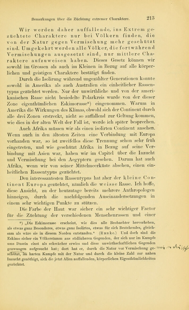 Wir werden daher auffallende, ins Extrem ge- züchtete Charaktere nur bei Völkern finden, die von der Natur gegen Vermischung mehr geschützt sind. Umgekehrt werden alle Völker, die fortwährend Vermischungen ausgesetzt sind, nur mittlere Cha- raktere aufzuweisen haben. Dieses Gesetz können wir sowohl im Grossen als auch im Kleinen in Bezug auf alle körper- lichen und geistigen Charaktere bestätigt finden. Durch die Isolirung während ungezählter Generationen konnte sowohl in Amerika als auch Australien ein einheitlicher Rassen- typus gezüchtet werden. Nur der unwirthliche und von der ameri- kanischen Rasse nicht besiedelte Polarkreis wurde von der dieser Zone eigenthümlichen Eskimorasse*) eingenommen. Warum in Amerika die Wirkungen des Klimas, obwohl sich der Continent durch alle drei Zonen erstreckt, nicht so auffallend zur Geltung kommen, wie dies in der alten Welt der Fall ist, werde ich später besprechen. Auch Afrika müssen wir als einen isolirten Continent ansehen. Wenn auch in den ältesten Zeiten eine Verbindung mit Europa vorhanden war, so ist zweifellos diese Trennung schon sehr früh eingetreten, und wie geschützt Afrika in Bezug auf seine Ver- bindung mit Asien war, haben wir im Capitel über die Inzucht und Vermischung bei den Aegyptern gesehen. Darum hat auch Afrika, wenn wir von seiner Mittelmeerküste absehen, einen ein- heitlichen Rassentypus gezüchtet. Den interessantesten Rassentypus hat aber der kleine Con- tinent Europa gezüchtet, nämlich die weisse Rasse. Ich hoffe, diese Ansicht, zu der heutzutage bereits mehrere Anthropologen hinneigen, durch die nachfolgenden Auseinandersetzungen in einem sehr wichtigen Punkte zu stützen. Die Farbe der Haut war sicher ein sehr wichtiger Factor für die Züchtung der verschiedenen Menschenrassen und einer *) „Die Eskimorasse erseheint, wie dies alle Beobachter hervorheben, als etwas ganz Besonderes, etwas ganz Isolirtes, etwas für sich Bestehendes, gleich- sam als wäre sie in diesem Norden entstanden. (Ranke.) Und doch sind die Eskimo sicher ein Völkerstamm aus südlicheren Gegenden, der sich nur im Kampfe ums Dasein einst als schwächer erwies und diese unwirthschaftlichen Gegenden gezwungen aufgesucht hat; dort hat er, durch die Natur vor Vermischung ge-'inytt y>s vt^ ^^^ scEütztTTm harten Kampfe mit der Natur und durch die kleine Zahl zur nahen Inzucht genöthigt, sich die jetzt Allen auffallenden, körperlichen Eigenthümlicbkeitep gezüchtet.