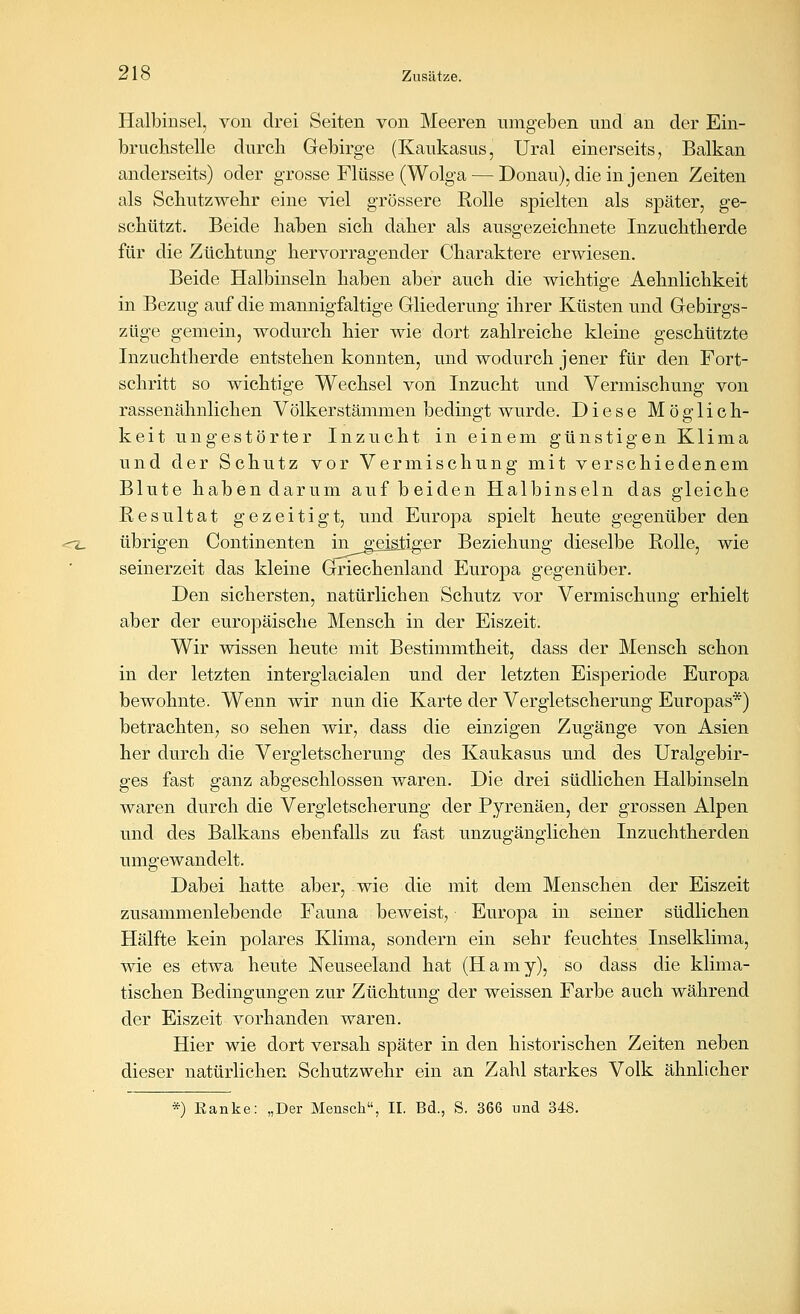 Halbinsel, von drei Seiten von Meeren umgeben und an der Ein- bruchstelle durcli Gebirge (Kaukasus, Ural einerseits, Balkan anderseits) oder grosse Flüsse (Wolga — Donau), die in jenen Zeiten als Sckutzwekr eine viel grössere Kolle spielten als später, ge- schützt. Beide haben sich daher als ausgezeichnete Inzuchtherde für die Züchtung hervorragender Charaktere erwiesen. Beide Halbinseln haben aber auch die wichtige Aehnlichkeit in Bezug auf die mannigfaltige Gliederung ihrer Küsten und Gebirgs- züge gemein, wodurch hier wie dort zahlreiche kleine geschützte Inzuchtherde entstehen konnten, und wodurch jener für den Fort- schritt so wichtige Wechsel von Inzucht und Vermischung von rassenähnlichen Völkerstämmen bedingt wurde. Diese Möglich- keit ungestörter Inzucht in einem günstigen Klima und der Schutz vor Vermischung mit verschiedenem Blute haben darum auf beiden Halbinseln das gleiche Kesultat gezeitigt, und Europa spielt heute gegenüber den übrigen Continenten ingeistig£r Beziehung dieselbe Rolle, wie seinerzeit das kleine Griechenland Europa gegenüber. Den sichersten, natürlichen Schutz vor Vermischung erhielt aber der europäische Mensch in der Eiszeit. Wir wissen heute mit Bestimmtheit, dass der Mensch schon in der letzten interglacialen und der letzten Eisperiode Europa bewohnte. Wenn wir nun die Karte der Vergletscherung Europas*) betrachten, so sehen wir, dass die einzigen Zugänge von Asien her durch die Vergletscherung des Kaukasus und des Uralgebir- ges fast ganz abgeschlossen waren. Die drei südlichen Halbinseln waren durch die Vergletscherung der Pyrenäen, der grossen Alpen und des Balkans ebenfalls zu fast unzugänglichen Inzuchtherden umgewandelt. Dabei hatte aber, wie die mit dem Menschen der Eiszeit zusammenlebende Fauna beweist, Europa in seiner südlichen Hälfte kein polares Klima, sondern ein sehr feuchtes Inselklima, wie es etwa heute Neuseeland hat (Hamy), so dass die klima- tischen Bedingungen zur Züchtung der weissen Farbe auch während der Eiszeit vorhanden waren. Hier wie dort versah später in den historischen Zeiten neben dieser natürlichen Schutzwehr ein an Zahl starkes Volk ähnlicher *) Ranke: „Der Mensch, II. Bd., S. 366 und 348.