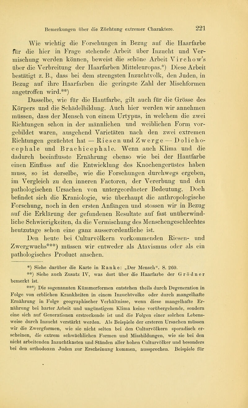 Wie wielitig die Forschungen in Bezug auf die Haarfarbe fiir die hier in Frage stehende Arbeit über Inzucht und Ver- mischung werden können, beweist die schöne Arbeit Virchow's über die Verbreitung der Haarfarben Mitteleuropas.*) Diese Arbeit bestätigt z. B., dass bei dem strengsten Inzuchtvolk, den Juden, in Bezug auf ihre Haarfarben die geringste Zahl der Mischformen angetroffen wird.**) Dasselbe, wie für die Hautfarbe, gilt auch für die Grösse des Körpers und die Schädelbildung. Auch hier werden wir annehmen müssen, dass der Mensch von einem UrtypuS; in welchem die zwei Richtungen schon in der männlichen und weiblichen Form vor- gebildet waren, ausgehend Varietäten nach den zwei extremen Richtungen gezüchtet hat — Riesen und Zwerge — Dolicho- cephale und Brachicephale. Wenn auch Klima und die dadurch beeinflusste Ernährung ebenso wie bei der Hautfarbe einen Einfluss auf die Entwicklung des Knochengerüstes haben muss, so ist derselbe, wie die Forschungen durchwegs ergeben, im Vergleich zu den inneren Factoren, der Vererbung und den pathologischen Ursachen von untergeordneter Bedeutung. Doch befindet sich die Kraniologie, wie überhaupt die anthropologische Forschung, noch in den ersten Anfängen und stossen wir in Bezug auf die Erklärung der gefundenen Resultate auf fast unüberwind- liche Schwierigkeiten, da die Vermischung des Menschengeschlechtes heutzutage schon eine ganz ausserordentliche ist. Den heute bei Culturvölkern vorkommenden Riesen- und Zwergwuchs***) müssen wir entweder als Atavismus oder als ein pathologisches Product ansehen. *) Siehe darüber die Karte in Eanke: „Der Mensch, S. 260. **) Siehe auch Zusatz IV, was dort über die Haarfarbe der G r ö d n e r bemerkt ist. ***) Die sogenannten Kümmerformen entstehen theils durch Degeneration in Folge von erblichen Krankheiten in einem Inzuchtvolke oder durch mangelhafte Ernährung in Folge geographischer Verhältnisse, wenn diese mangelhafte Er- nährung bei harter Arbeit und ungünstigem Klima keine vorübergehende, sondern eine sich auf Generationen erstreckende ist und die Folgen einer solchen Lebens- weise durch Inzucht verstärkt werden. Als Beispiele der ersteren Ursachen müssen wir die Zwergformen, wie sie nicht selten bei den Culturvölkern sporadisch er- scheinen, die extrem schwächlichen Formen und Missbildungen, wie sie bei den nicht arbeitenden Inzuchtkasten und Ständen aller hohen Culturvölker und besonders bei den orthodoxen Juden zur Erscheinung kommen, aussprechen. Beispiele für