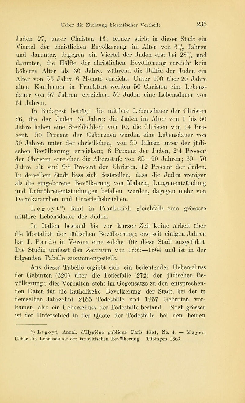 Juden 27, unter Christen 13; ferner stirbt in dieser Stadt ein Viertel der christliclien Bevölkerung im Alter von 6^2 Jahren und darunter, dagegen ein Viertel der Juden erst bei 28^/4 und darunter, die Hälfte der christlichen Bevölkerung erreicht kein höheres Alter als 30 Jahre, während die Hälfte der Juden ein Alter von 53 Jahre 6 Monate erreicht. Unter 100 über 20 Jahre alten Kaufleuten in Frankfurt werden 50 Christen eine Lebens- dauer von 57 Jahren erreichen, 50 Juden eine Lebensdauer von 61 Jahren. In Budapest beträgt die mittlere Lebensdauer der Christen 26, die der Juden 37 Jahre; die Juden im Alter von 1 bis 50 Jahre haben eine Sterblichkeit von 10, die Christen von 14 Pro- cent. 50 Procent der Geborenen werden eine Lebensdauer von 30 Jahren unter der christlichen, von 50 Jahren unter der jüdi- schen Bevölkerung erreichen; 8 Procent der Juden, 2'4 Procent der Christen erreichen die Altersstufe von 85 — 90 Jahren; 60—70 Jahre alt sind 9-8 Procent der Christen, 12 Procent der Juden. In derselben Stadt Hess sich feststellen, dass die Juden weniger als die eingeborene Bevölkerung von Malaria, Lungenentzündung und Luftröhrenentzündungen befallen werden, dagegen mehr von Darmkatarrhen und Unterleibsbrüchen. Ij e g o y t *) fand in Frankreich gleichfalls eine grössere mittlere Lebensdauer der Juden. In Italien bestand bis vor kurzer Zeit keine Arbeit über die Mortalität der jüdischen Bevölkerung; erst seit einigen Jahren hat J. Pardo in Verona eine solche für diese Stadt ausgeführt Die Studie umfasst den Zeitraum von 1855—1864 und ist in der folgenden Tabelle zusammengestellt. Aus dieser Tabelle ergiebt sich ein bedeutender Ueberschuss der Geburten (320) über die Todesfälle (272) der jüdischen Be- völkerung ; dies Verhalten steht im Gegensatze zu den entsprechen- den Daten für die katholische Bevölkerung der Stadt, bei der in demselben Jahrzehnt 2155 Todesfälle und 1957 Geburten vor- kamen, also ein Ueberschuss der Todesfälle bestand. Noch grösser ist der Unterschied in der Quote der Todesfälle bei den beiden *) Legoyt, Annal. d'Hygiene publique Paris 1861, No. 4. — Mayer, Ueber die Lebensdauer der israelitischen Bevölkerung. Tübingen 186^.