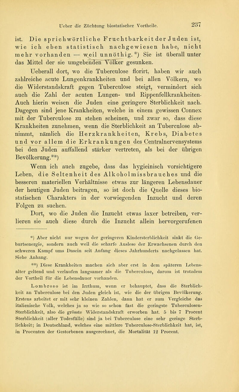 ist. Die sprichwörtliche Fruchtbarkeit der Juden ist, wie ich eben statistisch nachgewiesen habe, nicht mehr vorhanden — weil unnöthig.*) Sie ist überall unter das Mittel der sie umgebenden^TöIker gesunken. Ueberall dort, wo die Tuberculose florirt, haben wir auch zahlreiche acute Lungenkrankheiten und bei allen Völkern, wo die Widerstandskraft gegen Tuberculose steigt, vermindert sich auch die Zahl der acuten Lungen- und Rippenfellkrankheiten. Auch hierin weisen die Juden eine geringere Sterblichkeit nach. Dagegen sind jene Krankheiten, welche in einem gewissen Connes mit der Tuberculose zu stehen scheinen, und zwar so, dass diese Krankheiten zunehmen, wenn die Sterblichkeit an Tuberculose ab- nimmt, nämlich die Herzkrankheiten, Krebs, Diabetes und vor allem die Erkrankungen des Centralnervensjstems bei den Juden auffallend stärker vertreten, als bei der übrigen Bevölkerang.**) Wenn ich auch zugebe, dass das hygieinisch vorsichtigere Leben, die Seltenheit des Alkoholmissbrauches und die besseren materiellen Verhältnisse etwas zur längeren Lebensdauer der heutigen Juden beitragen, so ist doch die Quelle dieses bio- statischen Charakters in der vorwiegenden Inzucht und deren Folgen zu suchen. Dort, wo die Juden die Inzucht etwas laxer betreiben, ver- lieren sie auch diese durch die Inzucht allein hervorgerufenen *) Aber nicht nur wegen der geringeren Kindersterblichkeit sinkt die Ge- burtsenergie, sondern auch weil die scharfe Auslese der Erwachsenen durch den schweren Kampf ums Dasein seit Anfang dieses Jahrhunderts nachgelassen hat. Siehe Anhang. **) Diese Krankheiten machen sich aber erst in dem späteren Lebens- alter geltend und verlaufen langsamer als die Tuberculose, darum ist trotzdem der Vortheil für die Lebensdauer vorhanden. Lombroso ist im Irrthum, wenn er behauptet, dass die Sterblich- keit an Tuberculose bei den Juden gleich ist, wie die der übrigen Bevölkerung. Erstens arbeitet er mit sehr kleinen Zahlen, dann hat er zum Vergleiche das italienische Volk, welches ja so wie so schon fast die geringste Tuberculosen- Sterblichkeit, also die grösste Widerstandskraft erworben hat. 5 bis 7 Procent Sterblichkeit (aller Todesfälle) sind ja bei Tuberculose eine sehr geringe Sterb- lichkeit; in Deutschland, welches eine mittlere Tuberculose-Sterblichkeit hat, ist,