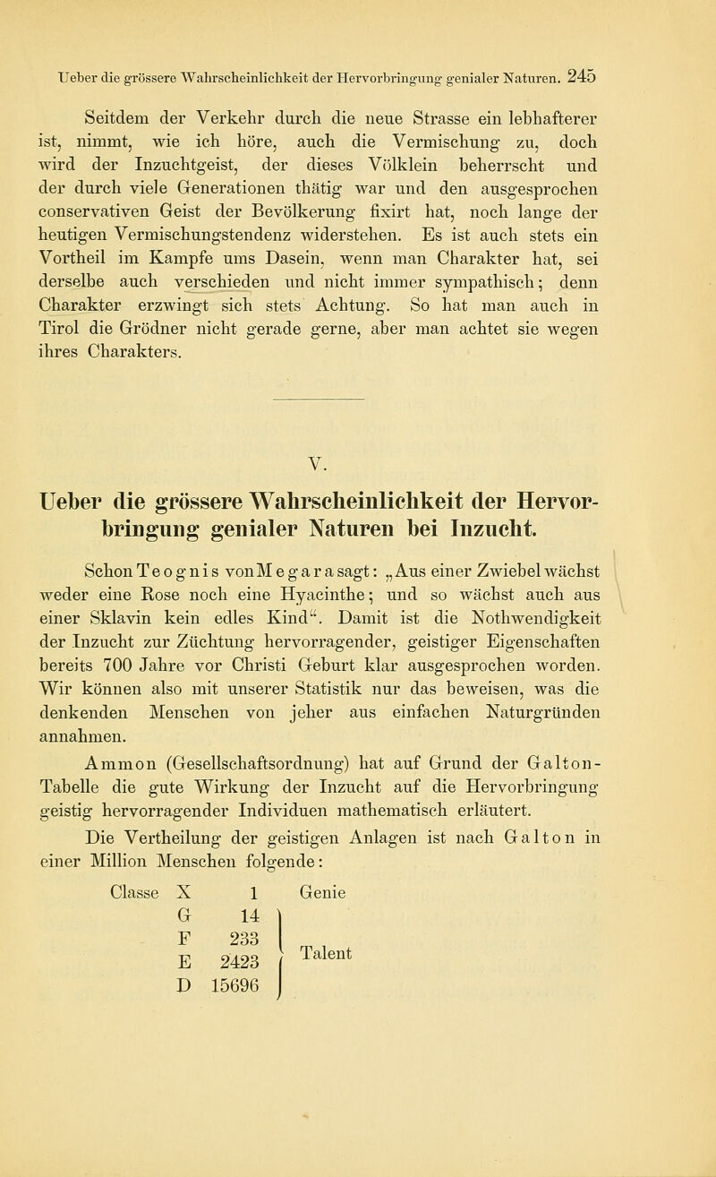 Seitdem der Verkehr durch die neue Strasse ein lebhafterer ist, nimmt, wie ich höre, auch die Vermischung zu, doch wird der Inzuchtgeist, der dieses Vcilklein beherrscht und der durch viele Grenerationen thätig war und den ausgesprochen conservativen Geist der Bevölkerung fixirt hat, noch lange der heutigen Vermischungstendenz widerstehen. Es ist auch stets ein Vortheil im Kampfe ums Dasein, wenn man Charakter hat, sei derselbe auch verschieden und nicht immer sympathisch; denn Charakter erzwingt sich stets Achtung. So hat man auch in Tirol die Grödner nicht gerade gerne, aber man achtet sie wegen ihres Charakters. V. lieber die grössere Wahrscheinlichkeit der Hervor- bringung genialer Naturen bei Inzucht. SchonTeognis vonMegarasagt: „Aus einer Zwiebel wächst weder eine Rose noch eine Hyacinthe 5 und so wächst auch aus einer Sklavin kein edles Kind. Damit ist die Nothwendigkeit der Inzucht zur Züchtung hervorragender, geistiger Eigenschaften bereits 700 Jahre vor Christi Geburt klar ausgesprochen worden. Wir können also mit unserer Statistik nur das beweisen, was die denkenden Menschen von jeher aus einfachen Naturgründen annahmen. Amnion (Gesellschaftsordnung) hat auf Grund der Galton- Tabelle die gute Wirkung der Inzucht auf die Hervorbringung geistig hervorragender Individuen mathematisch erläutert. Die Vertheilung der geistigen Anlagen ist nach Galton in einer Million Menschen folgende: Classe X 1 Genie G 14 ] F 233 [ E 2423 ' T^^®^^ D 15696