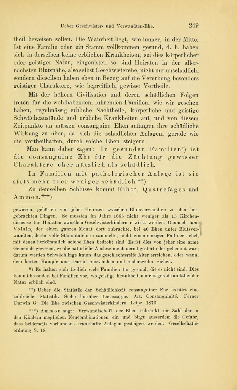 theil beweisen sollen. Die Wahrheit liegt, wie immer, in der Mitte. Ist eine Familie oder ein Stamm vollkommen gesund, d. h. haben sich in derselben keine erblichen Krankheiten, sei dies körperlicher oder geistiger Natur, eingenistet, so sind Heiraten in der aller- nächsten Blutsnähe, also selbst Geschwisterehe, nicht nur unschädlich, sondern dieselben haben eben in Bezug auf die Vererbung besonders geistiger Charaktere, wie begreiflich, gewisse Vortheile. Mit der höhern Civilisation und deren schädlichen Folffen treten für die wohlhabenden, führenden Familien, wie wir gesehen haben, regelmässig erbliche Nachtheile, körperliche und geistige Schwächezustände und erbliche Krankheiten auf, und von diesem Zeitpunkte an müssen consanguine Ehen anfangen ihre schädliche Wirkung zu üben, da sich die schädlichen Anlagen, gerade wie die vortheilhaften, durch solche Ehen steigern. Man kann daher sagen: In gesunden Familien*) ist die consanguine Ehe für die Züchtung gewisser Charaktere eher nützlich als schädlich. In Familien mit pathologischer Anlage ist sie stets mehr oder weniger schädlich. **) Zu demselben Schlüsse kommt Ribot, Quatrefages und Ammon.***) gewiesen, gehörten von jeher Heiraten zwischen Blutsverwandten zu den her- gebrachten Dingen. So mussten im Jahre 1865 nicht weniger als 15 Ivirchen- dispense für Heiraten zwischen Geschwisterkindern erwirkt werden. Dennoch fand'' Voisin, der einen ganzen Monat dort zubrachte, bei 40 Ehen unter Blutsver-i wandten, deren volle Stammtafeln er sammelte, nicht einen einzigen Fall der Uebel, ' mit denen herkömmlich solche Ehen bedroht sind. Es ist dies von jeher eine arme Gemeinde gewesen, wo die natürliche Auslese nie dauernd gestört oder gehemmt war; darum werden Schwächlinge kaum das geschlechtsreife Alter erreichen, oder wenn, dem harten Kampfe ums Dasein ausweichen und anderswohin ziehen. *) Es halten sich freilich viele Familien für gesund, die es nicht sind. Dies kommt besonders bei Familien vor, wo geistige Krankheiten nicht gerade auffallender Natur erblich sind. **) Ueber die Statistik der Schädlichkeit consanguiner Ehe existirt eine zahlreiche Statistik. Siehe hierüber Lacassagne. Art. Consangninite. Ferner Darwin G: Die Ehe zwischen Geschwisterkindern. Leipz. 1876. ***) Ammon sagt: Verwandtschaft der Ehen schränkt die Zahl der in den Kindern möglichen Neucombinationen ein und birgt ausserdem die Gefahr, dass beiderseits vorhandene krankhafte Anlagen gesteigert werden. Gesellschafts- ordnung S. 18.