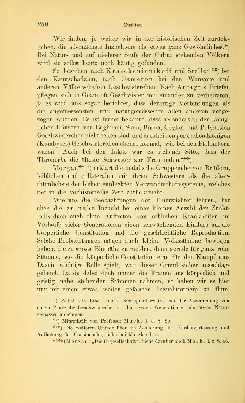 Wir findeD, je weiter wir in der liistorisclien Zeit zurück- gelien, die allernäcliste Inzuclitehe als etwas ganz Gewöhnliches.*) Bei Natur- und auf niederer Stufe der Cultur stehenden Völkern wird sie selbst heute noch häufig gefunden. So bestehen nach Krascheninnik off und Steller **) bei den Kamtschadalen, nach Cameron bei den Wanyoro und anderen Völkerschaften Geschwisterehen. NachArrago's Briefen pflegen sich in Goam oft Geschwister mit einander zu verheiraten, ja es wird uns sogar berichtet, dass derartige Verbindungen als die angemessensten und naturgemässesten allen anderen vorge- zogen wurden. Es ist ferner bekannt, dass besonders in den könig- lichen Häusern von Baghirmi, Siam, Birma, Ceylon und Polynesien Geschwisterehen nicht selten sind und dass bei den persischen Königen (Kambyses) Geschwisterehen ebenso normal, wie bei den Ptolomäern waren. Auch bei den Inkas war es stehende Sitte, dass der Thronerbe die älteste Schwester zur Frau nahm.***) Morgan****) erklärt die malaiische Gruppenehe von Brüdern, leiblichen und collateralen mit ihren Schwestern als die alter- thtimlichste der bisher entdeckten Verwandtschaftssysteme, welches tief in die vorhistorische Zeit zurückreicht. Wie uns die Beobachtungen der Thierzüchter lehren, hat aber die zu nahe Inzucht bei einer kleiner Anzahl der Zucht- individuen auch ohne Auftreten von erblichen Krankheiten im Verlaufe vieler Generationen einen schwächenden Einfluss auf die körperliche Constitution und die geschlechtliche Reproduction. Solche Beobachtungen mögen auch kleine Volksstämme bewogen haben, die zu grosse Blutnähe zu meiden, denn gerade für ganz rohe Stämme, wo die körperliche Constitution eine für den Kampf ums Dasein wichtige Eolle spielt, war dieser Grund sicher ausschlag- gebend. Da sie dabei doch immer die Frauen aus körperlich und geistig nahe stehenden Stämmen nahmen, so haben wir es hier nur mit einem etwas weiter gefassten Inzuchtprincip zu thun. *) Selbst die Bibel muss consequenterweise bei der Abstammung von einem Paare die Geschwisterehe in den ersten Generationen als etwas Natur- gemässes annehmen. **) Mitgetheilt von Professor Mucke 1. c. S. 89. ***) Die weiteren Gründe über die Aenderung der Hordenverfassung und Aufhebung der Cousinenehe, siehe bei Mucke 1. c. ****) Morgan: „DieUrgesellschaft. Siehe darüber auch Mucke 1. c, S. 46.