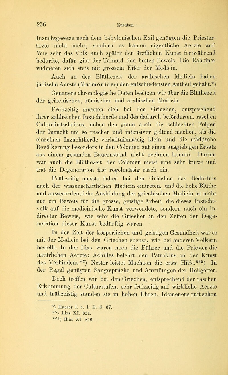 Inzuchtgesetze nach dem babylonischen Exil genügten die Priester- ärzte nicht mehr, sondern es kamen eigentliche Aerzte auf. Wie sehr das Volk auch später der ärztlichen Kunst fortwährend bedurfte, dafür gibt der Talmud den besten Beweis. Die Rabbiner widmeten sich stets mit grossem Eifer der Medicin. Auch an der Blüthezeit der arabischen Medicin haben jüdische Aerzte (Maimonides) den entschiedensten Antheil gehabt.*) Genauere chronologische Daten besitzen wir über die Blüthezeit der griechischen, römischen und arabischen Medicin. Frühzeitig mussten sich bei den Griechen, entsprechend ihrer zahlreichen Inzuchtherde und des dadurch beförderten, raschen Culturfortschrittes, neben den guten auch die r.chlechten Folgen der Inzucht um so rascher und intensiver geltend machen, als die einzelnen Inzuchtherde verhältnismässig klein und die städtische Bevölkerung besonders in den Colonien auf einen ausgiebigen Ersatz aus einem gesunden Bauernstand nicht rechnen konnte. Darum war auch die Blüthezeit der Colonien meist eine sehr kurze und trat die Degeneration fast regelmässig rasch ein. Frühzeitig musste daher bei den Griechen das Bedürfnis nach der wissenschaftlichen Medicin eintreten, und die hohe Blüthe und ausserordentliche Ausbildung der griechischen Medicin ist nicht nur ein Beweis für die grosse, geistige Arbeit, die dieses Inzucht- volk auf die medicinische Kunst verwendete, sondern auch ein in- directer Beweis, wie sehr die Griechen in den Zeiten der Dege- neration dieser Kunst bedürftig waren. In der Zeit der körperlichen und geistigen Gesundheit war es mit der Medicin bei den Griechen ebenso, wie bei anderen Völkern bestellt. In der Ilias waren noch die Führer und die Priester die natürlichen Aerzte ^ Achilles belehrt den Patroklus in der Kunst des Verbindens.**) Nestor leistet Machaon die erste Hilfe.***) In der Regel genügten Sangssprüche und Anrufungen der Heilgötter. Doch treffen wir bei den Griechen, entsprechend der raschen Erklimmung der Culturstufen, sehr frühzeitig auf wirkliche Aerzte und frühzeistig standen sie in hohen Ehren. Idomeneus ruft schon *) Haeser 1. c. I. B. S. 67. **) Ilias XI. 831. *•■■•*) Ilias XI. 846.