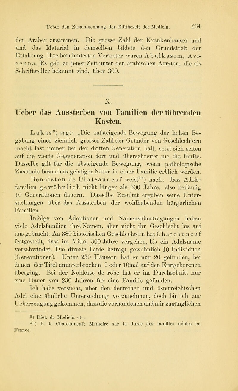 der Araber zusammen. Die grosse Zahl der Krankenhäuser und und das Material in demselben bildete den Grundstock der Erfahrung. Ihre berühmtesten Vertreter waren Abulkasem, Avi- cenua. Es gab zu jener Zeit unter den arabischen Aerzten, die als Schriftsteller bekannt sind, über 300. X. lieber das Aussterben von Familien der führenden Kasten. Lukas*) sagt: „Die aufsteigende Bewegung der hohen Be- gabung einer ziemlich grosser Zahl der Gründer von Geschlechtern macht fast immer bei der dritten Generation halt, setzt sich selten auf die vierte Gegeneration fort uud überschreitet nie die fünfte. Dasselbe gilt für die absteigende Bewegung, wenn pathologische Zustände besonders geistiger Natur in einer Familie erblich werden. Benoiston de Chateauneuf weist**) nach: dass Adels- familien gewöhnlich nicht länger als 300 Jahre, also beiläufig 10 Generationen dauern. Dasselbe Resultat ergaben seine Unter- suchungen über das Aussterben der wohlhabenden bürgerlichen Familien. Infolge von Adoptionen und Namensübertragungen haben viele Adelsfamilien ihre Namen, aber nicht ihr Geschlecht bis auf uns gebracht. An 380 historischen Geschlechtern hat Chateauneuf festgestellt, dass im Mittel 300 Jahre vergehen, bis ein Adelsname verschwindet. Die directe Linie beträgt gewöhnlich 10 Individuen (Generationen). Unter 230 Häusern hat er nur 20 gefunden, bei denen der Titel ununterbrochen 9 oder lOmal auf den Erstgeborenen überging. Bei der Noblesse de robe hat er im Durchschnitt nur eine Dauer von 230 Jahren für eine Familie gefunden. Ich habe versucht, über den deutschen und österreichischen Adel eine ähnliche Untersuchung yorzunehmen, doch bin ich zur Ueberzeugung gekommen, dass die vorhandenen und mir zugänglichen *) Dict. de Medicin etc. *) B. de Chateauneuf: Me'moire sur la duree des familles nobles en France.