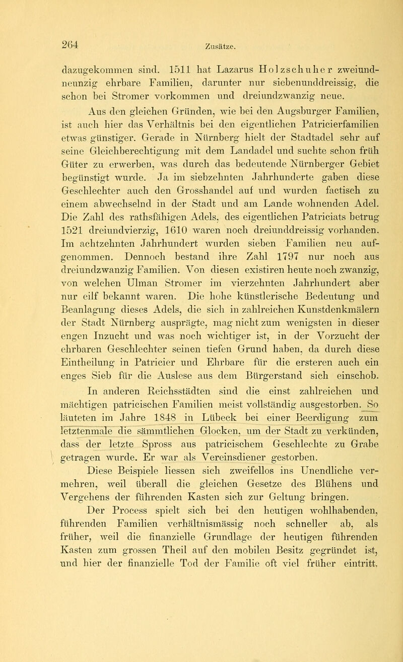 dazugekommen sind. 1511 hat Lazarus Holzschuher zweiund- neunzig ehrbare Familien, darunter nur siebenunddreissig, die schon bei Stromer vorkommen und dreiundzwanzig neue. Aus den gleichen Gründen, wie bei den Augsburger Familien, ist auch hier das Verhältnis bei den eigentlichen Patricierfamilien etwas günstiger. Gerade in Nürnberg hielt der Stadtadel sehr auf seine Gleichberechtigung mit dem Landadel und suchte schon früh Güter zu erwerben, was durch das bedeutende Nürnberger Gebiet begünstigt wurde. Ja im siebzehnten Jahrhunderte gaben diese Geschlechter auch den Grosshandel auf und wurden factisch zu einem abwechselnd in der Stadt und am Lande wohnenden Adel. Die Zahl des rathsfähigen Adels, des eigentlichen Patriciats betrug 1521 dreiimdvierzig, 1610 waren noch dreiunddreissig vorhanden. Im achtzehnten Jahrhundert wurden sieben Familien neu auf- genommen. Dennoch bestand ihre Zahl 1797 nur noch aus dreiundzwanzig Familien. Von diesen existiren heute noch zwanzig, von welchen Ulman Stromer im vierzehnten Jahrhundert aber nur eilf bekannt waren. Die hohe künstlerische Bedeutung und Beanlagung dieses Adels, die sich in zahlreichen Kunstdenkmälern der Stadt Nürnberg ausprägte, mag nicht zum wenigsten in dieser engen Inzucht und was noch wichtiger ist, in der Vorzucht der ehrbaren Geschlechter seinen tiefen Grund haben, da durch diese Eintheilung in Patricier und Ehrbare für die ersteren auch ein enges Sieb für die Auslese aus dem Bürgerstand sich einschob. In anderen Reichsstädten sind die einst zahlreichen und mächtigen patricischen Familien meist vollständig ausgestorben. So läuteten im Jahre 1848 in Lübeck bei einer Beerdigung zum letztenmale die sämmtlichen Glocken, um der Stadt zu verkünden, dass der letzte Spross aus patricischem Geschlechte zu Grabe getragen wurde. Er war als Vereinsdiener gestorben. Diese Beispiele Hessen sich zweifellos ins Unendliche ver- mehren, weil überall die gleichen Gesetze des Blühens und Vergehens der führenden Kasten sich zur Geltung bringen. Der Process spielt sich bei den heutigen wohlhabenden, führenden Familien verhältnismässig noch schneller ab, als früher, weil die finanzielle Grundlage der heutigen führenden Kasten zum grossen Theil auf den mobilen Besitz gegründet ist, und hier der finanzielle Tod der Familie oft viel früher eintritt.