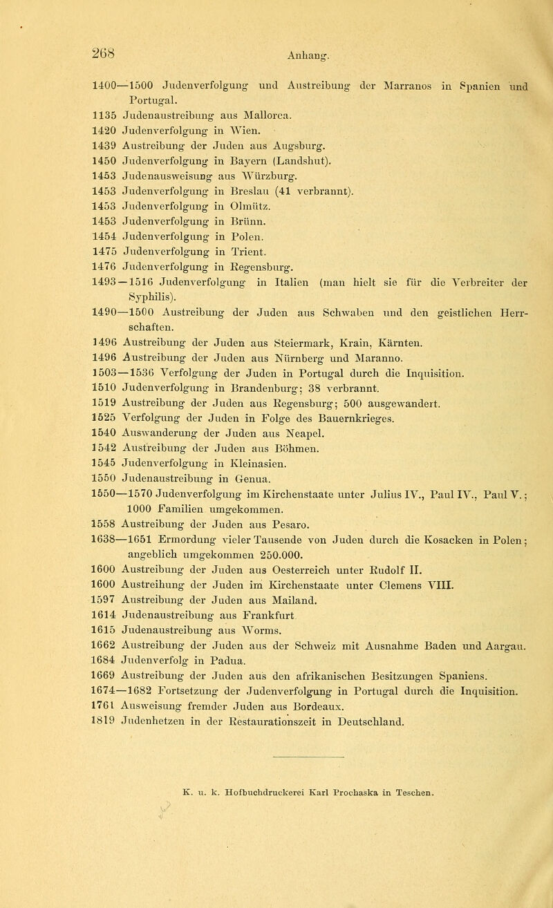 1400—1500 Judenverfolgung und Austreibung der Marranos in Spanien und Portugal. 1135 Judenaustreibung aus Mallorca. 1420 Judenverfolgung in Wien. 1439 Austreibung der Juden aus Augsburg. 1450 Judenverfolgung in Bayern (Landshut), 1453 Judenaus Weisung aus Würzburg. 1453 Judenverfolgung in Breslau (41 verbrannt). 1453 Judenverfolgung in Olmütz. 1453 Judenverfolgung in Brunn. 1454 Judenverfolgung in Polen. 1475 Judenverfolgung in Trient. 1476 Judenverfolgung in Regensburg. 1493 —1516 Judenverfolgung in Italien (man hielt sie für die Verbreiter der Syphilis). 1490—1500 Austreibung der Juden aus Schwaben und den geistlichen Herr- schaften. 1496 Austreibung der Juden aus Steiermark, Krain, Kärnten. 1496 Austreibung der Juden aus Nürnberg und Maranno. 1503—1536 Verfolgung der Juden in Portugal durch die Inquisition. 1510 Judenverfolgung in Brandenburg; 38 verbrannt. 1519 Austreibung der Juden aus Regensburg; 500 ausgewandert. 1525 Verfolgung der Juden in Folge des Bauerntrieges. 1540 Auswanderung der Juden aus Neapel. 1542 Austreibung der Juden aus Böhmen. 1545 Judenverfolgung in Kleinasien. 1550 Judenaustreibung in Genua. 1550—1570 Judenverfolgung im Kirchenstaate unter Julius IV., PaulIV., PaiüV.; 1000 Familien umgekommen. 1558 Austreibung der Juden aus Pesaro. 1638—1651 Ermordung vieler Tausende von Juden durch die Kosacken in Polen; angeblich umgekommen 250.000. 1600 Austreibung der Juden aus Oesterreich unter Rudolf IL 1600 Austreibung der Juden im Kirchenstaate unter Clemens VIIL 1597 Austreibung der Juden aus Mailand. 1614 Judenaustreibung aus Frankfurt 1615 Judenaustreibung aus Worms. 1662 Austreibung- der Juden aus der Schweiz mit Ausnahme Baden und Aargau. 1684 Judenverfolg in Padua. 1669 Austreibung der Juden aus den afrikanischen Besitzungen Spaniens. 1674—1682 Fortsetzung der Judenverfolgung in Portugal durch die Inquisition. 1761 Ausweisung fremder Juden aus Bordeaux. 1819 Judenhetzen in der Restaurationszeit in Deutschland. K. u. k. Hofbuchdruckerei Karl Prochaska in Teschen.