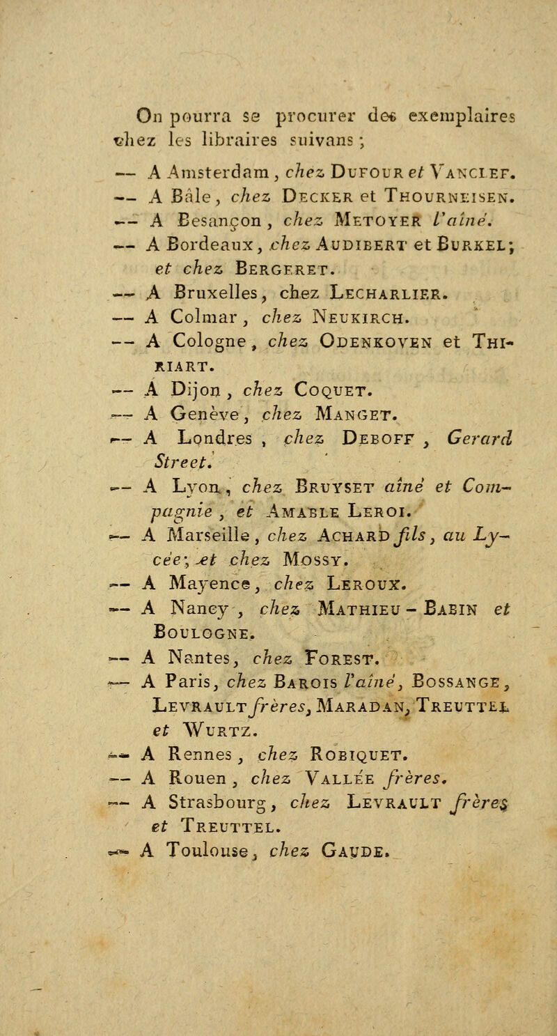 On pourra se procurer des exemplaires vliez les libraires suivans ; — A Amsterdam , chez Dufour et Vanci ef. — A Baie, chez Decker et Thourneisen. «— A Besançon , chez Metoyer Vaine. — A Bordeaux, .chez Audibert et Burkel; et chez Bergeret. — A Bruxelles, chez Lecharlier. — A Colmar , chez Neukirch. — A Cologne, chez Odenkoven et Thi- RIART. — A Dijon , chez Coquet. — A Genève, chez Manget. r— A Londres , chez Deboff , Gérard StreetV «— A Lyon., chez Bruyset aîné et Com- pagnie , et Amable Leroi. ■— A Marseille, chez Achard fils, au Ly- cée', ^t chez Mossy. .— A Mayence, chez Leroux. — A Nancy, chez, Mathieu - Babin et Boulogne, •■— A Nantes, chez Forest. — A Paris, chez Barois l'aîné} Bossange, Levrault frères3 Maradan, Treuttel et Wurtz. -* A Rennes, chez Robiquet. -— A Rouen } chez Vallée frères, •— A Strasbourg, chez Levrault frère§ et Treuttel. «a» A Toulouse, chez Gaude.