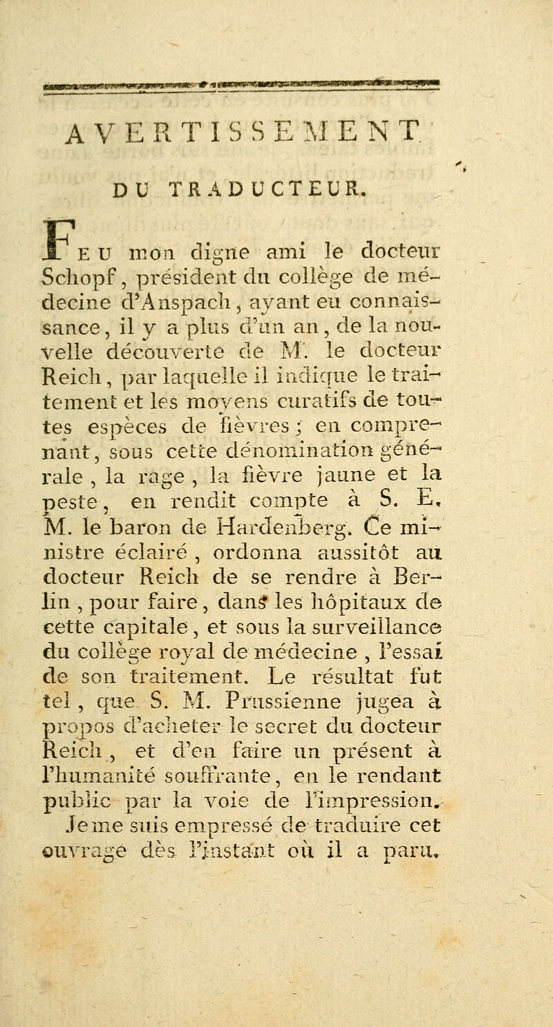 AVERTISSE M E N T. DU TRADUCTEUR. JT eu mon cligne ami le docteur Schopf, président du collège de mé- decine d'Anspach, avant eu connais- sance , il y a plus ô\in an, de la nou- velle découverte de M. le docteur Reich, par laquelle il indique le trai- tement et les moyens curatifs de tou- tes espèces de fièvres ; en compre- nant, sous cette dénomination géné- rale , la rage , la fièvre jaune et la peste ; en rendit compte à S. E, M. le baron de Hardenberg. Ce mi- nistre éclairé , ordonna aussitôt au docteur Reich de se rendre à Ber- lin , pour faire, dans* les hôpitaux de cette capitale, et sous la surveillance du collège royal de médecine , Fessai de son traitement. Le résultat fut tel , que S. M. Prussienne jugea à propos d'acheter le secret du docteur Reich , et d'en faire un présent à l'humanité souffrante, en le rendant public par la voie de l'impression. Je me suis empressé de traduire cet ouvrage dès l'instant où il a paru.