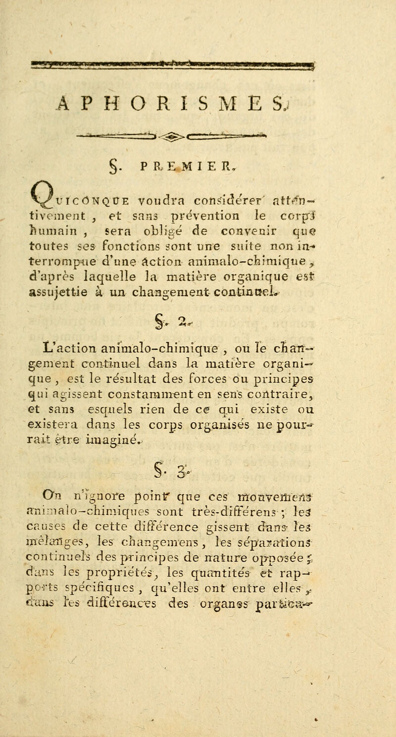 §. PREMIER, V^uiconque voudra considérer' atten- tivement , et sans prévention le corjxl humain , sera obligé de convenir que toutes ses fonctions sont une suite non in-» terrompue d'une action animale-chimique , d'après laquelle la matière organique est assujettie à un changement continuel* & 2, L'action animalo-chimïque , ou îe cîiair~ gement continuel dans la matière organi- que , est le résultat des forces ou principes qui agissent constamment en sens contraire, et sans esqnels rien de ce qui existe ou existera dans les corps organisés ne pour* rait être imaginé. S- 3- On n'ignore point* que ces mouvement animalo-chimiques sont très-différens ; le3 causes de cette différence gissent dans- ïéà mélanges, les changement, les séparations continuels des principes de nature opposée £ dans les propriétés; les quantités et rap-> ports spécifiques , qu'elles ont entre elles ? «tans 3*es différences des organss partiC;ï^