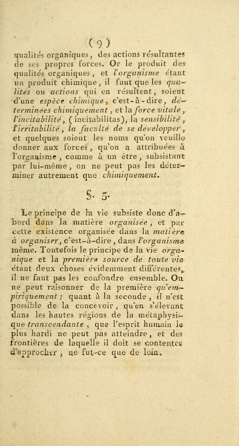 qualités organiques, des actions résultantes de ses propres forces. Or le produit des qualités organiques, et Vorganisme étant un produit chimique, il faut que les qua- lités ou actions qui en résultent, soient d'une espèce chimique y c'est-à-dire, dé—- terminées chimiquement, et la force vitale y Vincitabilité, ( incitabilitas), la sensibilité 3 l'irritabilité, la faculté de se développe?-' y et quelques soient les noms qu'on veuille donner aux forces y qu'on a attribuées a l'organisme ,. comme à un être , subsistant par lui-même , on ne peut pas les déter- miner autrement que chimiquement. $■ 5- Le principe de la vie subsiste donc d'à— bord dans la matière organisée, et par cette existence organisée dans la matière à organiser} c'est-à-dire, dans Vorgajiisme même. Toutefois le principe de la vie orga~ nique et la première source de toute vie- étant deux choses évidemment différentes^ il ne faut pas les confondre ensemble. Oa ne peut raisonner de la première <juem~ piriquemeni ; quant à la seconde, il n'est possible de la concevoir , qu'en- s'élevant dans les hautes régions de la métaphysi- que transcendante , que l'esprit humain 1@ plus hardi ne peut pas atteindre, et des frontières de laquelle il doit se contentes d'approcher } ae- fut-ce que de loin*