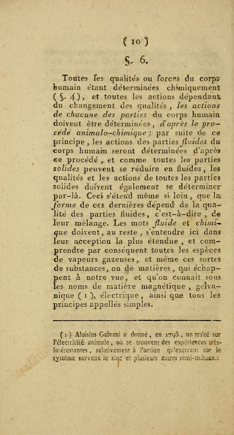 Tontes les qualités ou forces du corps humain étant déterminées chimiquement ( S* 4)i et toutes les actions dépendant du changement des qualités , tes actions de chacune des parties du corps humain doivent être déterminées-, d'après le pro- cédé animalo-chimique ; par suite de ce principe , les actions des parties fluides du corps humain seront déterminées d'après ce procédé ?, et comme toutes les- parties solides peuvent se réduire en fluides, les qualités et les actions de toutes les parties solides doivent également se déterminer par-là. Ceci s-'étend même si loin, que la forme de ces dernières dépend de la qua- lité des parties fluides , c'est-à-dire y de leur mélange. Les mots fluide et chimie que doivent,, au reste , s'entendre ici dans leur acception la plus étendue , et com- prendre par conséquent toutes les espèces de vapeurs gazeuses, et même ces sortes de substances,, ou de matières r qui échap- pent à notre vue, et qu'on connaît sous les noms de matière magnétique , gelva— nique ( 1 ), électrique , ainsi que tous les principes appelles simples. (r) Aîoisïus Galvani a' donné, en 0.790, un traité sur rélectr;cîtd- animale , où se trouvent des expériences très- intéressantes, relativement à l'action qitexeréetfï sur ie système nerveux, le zinc et plusieurs autres senil-mitaux.:. \