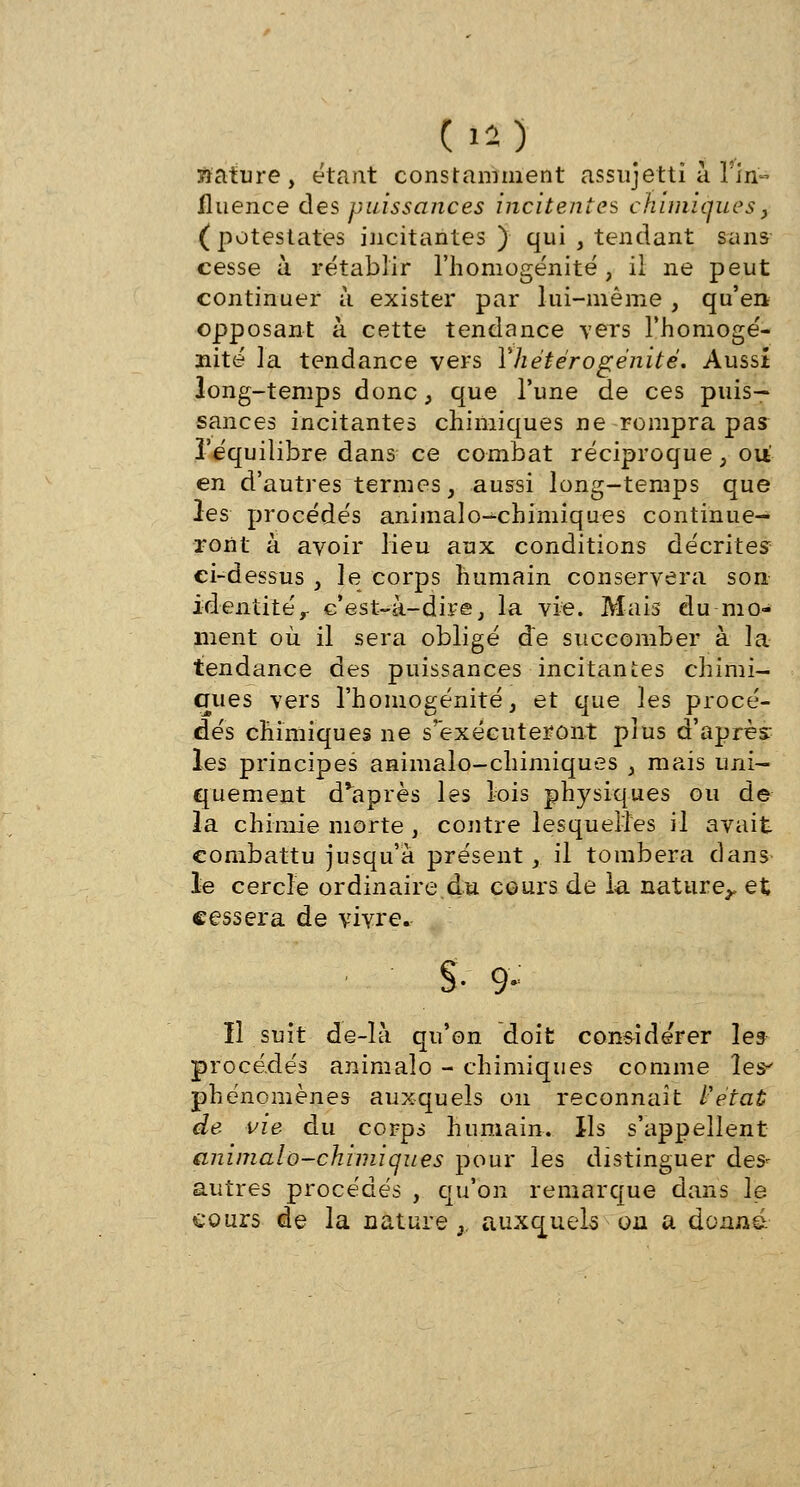 (la) nature, étant constamment assujetti à 1 in- fluence des puissances ihcitentes chimiques, (potestates incitantes ) qui , tendant sans cesse à rétablir l'homogénité , il ne peut continuer à exister par lui-même , qu'en opposant à cette tendance vers l'homogé- nité la tendance vers Yhétérogénité. Aussi long-temps donc, que l'une de ces puis- sances incitantes chimiques ne rompra pas l'équilibre dans ce combat réciproque , ou en d'autres termes, aussi long-temps que les procédés animalo-chimiques continue- ront à avoir lieu aux conditions décrites- ci-dessus , le corps humain conservera son identité, c'est-à-dire, la vie. Mais du mo- ment où il sera obligé de succomber à la tendance des puissances incitantes chimi- ques vers l'homogénité, et que les procé- dés chimiques ne s'exécuteront plus d'après les principes animalo-chimiques , mais uni- quement d'après les lois physiques ou de la chimie morte , contre lesquelles il avait combattu jusqu'à présent, il tombera dans le cercle ordinaire du cours de la nature,, et cessera de vivre. §• 9- Il suit de-îà qu'on doit considérer les procédés animalo - chimiques comme les phénomènes auxquels on reconnaît l'état de vie du corps humain. Ils s'appellent animalo-chimiques pour les distinguer des- autres procédés , qu'on remarque dans le