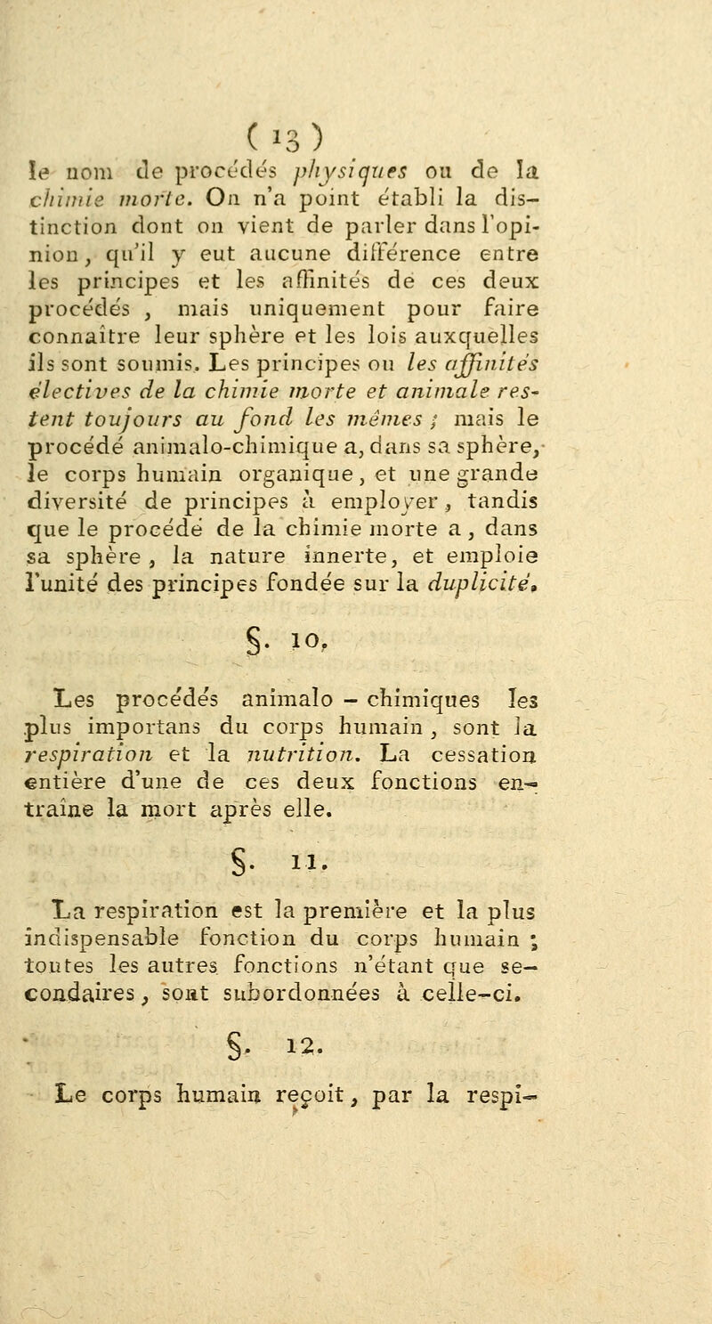 (/3) îe nom de procèdes physiques ou de la chimie morte. On n'a point établi la dis- tinction dont on vient de parler dans l'opi- nion, qu'il y eut aucune différence entre les principes et les affinités de ces deux procédés , mais uniquement pour faire connaître leur sphère et les lois auxquelles ils sont soumis. Les principes ou les affinités électives de la chimie morte et animale res- tent toujours au fond les mêmes ; mais le procédé animalo-chimique a, dans sa sphère, le corps humain organique, et une grande diversité de principes à employer, tandis que le procédé de la chimie morte a, dans sa sphère , la nature innerte, et emploie l'unité des principes fondée sur la duplicité, §• 10> Les procédés animalo - chimiques les plus importans du corps humain , sont la respiration et la nutrition. La cessation entière d'une de ces deux fonctions en-= traîne la mort après elle. S- M- La respiration est la première et la plus indispensable fonction du corps humain ; toutes les autres fonctions n'étant que se- condaires y sont subordonnées à celle-ci. §. 12. Le corps humain reçoit t par la respï-