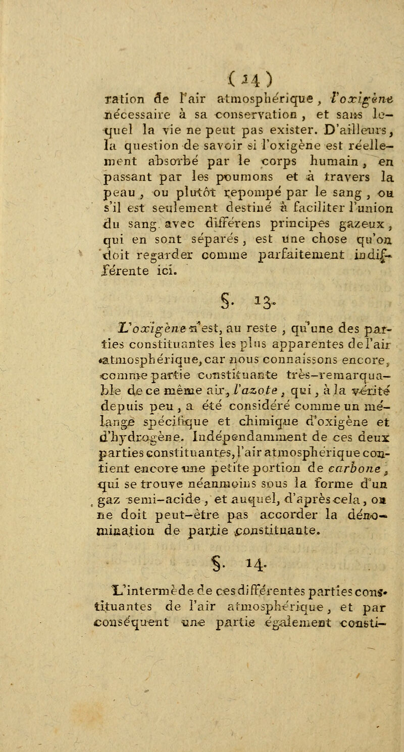 (A4) ration de Pair atmosphérique, Voxlgène nécessaire à sa conservation , et sai*s le- quel la vie ne peut pas exister. D'ailleurs, la question de savoir si l'oxigène est réelle- ment absorbé par le corps humain, en passant par les poumons et à travers la peau, ou plutôt repompé par le sang, ou s'il est seulement destiné a faciliter l'union du sang, avec différens principes gazeux, qui en sont séparés, est une chose qu'on doit regarder comme parfaitement indif- férente ici. S- *3- L'oxigène^ est, au reste , qu'une des par- ties constituantes les plus apparentes de l'air «atmosphérique,car nous connaissons encore, comme partie constituante très-remarqua- ble de ce même air., Vazote , qui, à la y-érité depuis peu , a été considéré comme un mé- lange spécifique et chimique d'oxigène et d'hydrogène. Indépendamment de ces deux parties constituantes,l'air atmosphérique con- tient encore une petite portion de carbone f qui se trouve néanmoins sous la forme d'un ( gaz -semi-acide , et auquel, d'aprèscela, oa ne doit peut-être pas accorder la déno- mination de partie constituante. S- M- L'intermède de ces différentes partie? cons» îituantes de l'air atmosphérique, et par conséquent %me partie également constj—