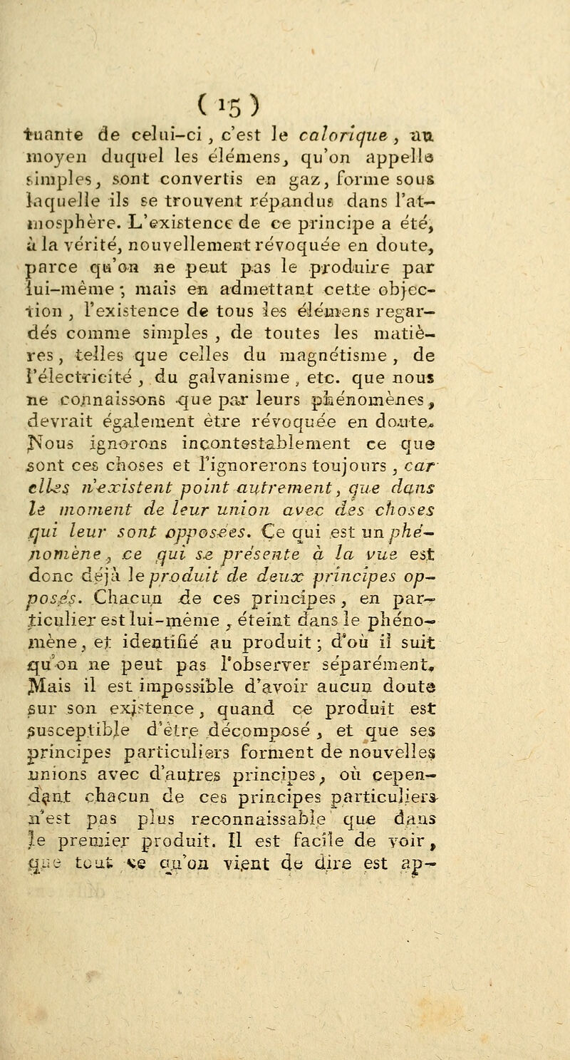 (»5> tuante de celui-ci, c'est le calorique, nu moyen duquel les éiémens, qu'on appelle simples, sont convertis en gaz, forme sous laquelle ils se trouvent répandus dans l'at- mosphère. L'existence de ce principe a été, à la vérité, nouvellement révoquée en doute, parce qu'on ne peut pas le produire par lui-même -, mais eia admettant cette objec- tion , l'existence de tous les élémans regar- dés comme simples , de toutes les matiè- res, telles que celles du magnétisme, de l'électricité , du galvanisme , etc. que nous ne connaissons -que par leurs phénomènes, devrait également être révoquée en doute* jNous ignorons incontestablement ce que .sont ces choses et l'ignorerons toujours, car elLss n'existent point autrement, que dans le moment de leur union avec des choses qui leur sont opposées» Ce qui est un phé- nomène , ce gui se présente à la vue est donc déjà le produit de deux principes op- posés- Chacun de ces principes, en par- ticulier est lui-même , éteint dans le phéno- mène , et identifié au produit; d*où i! suit qu'on ne peut pas l'observer séparément, JVÏais il est impossible d'avoir aucun douta sur son existence, quand ce produit est susceptible d'être décomposé , et que ses principes particuliers forment de nouvelles unions avec d'autres principes; où cepen- dant chacun de ces principes particuliers- ji'est pas plus reconnaissable que dans le premier produit. Il est facile de voir, gue tout ks gjiqu vient de dire est ap-