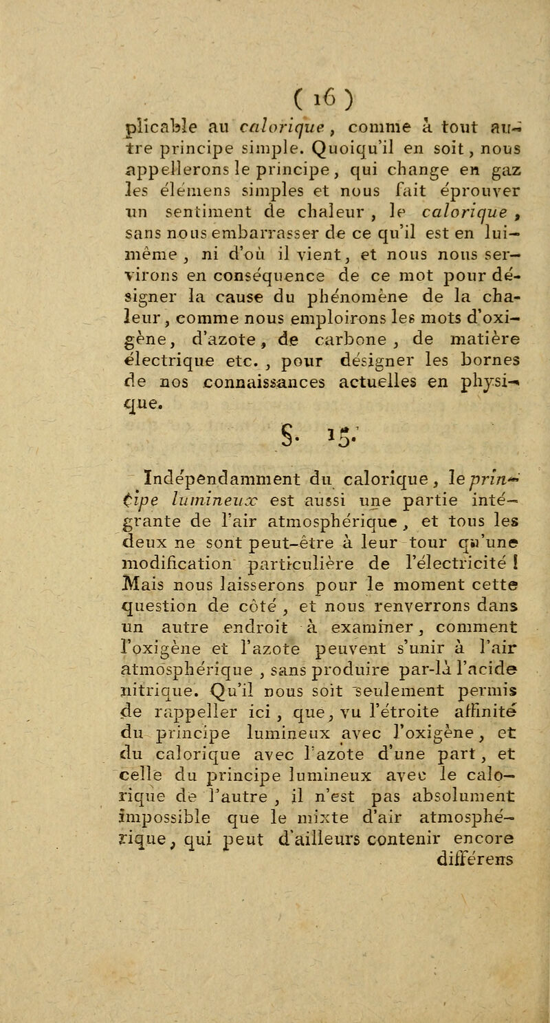 pîîcable au calorique , comme a. tout air~ tre principe simple. Quoiqu'il en soit, nous appellerons le principe, qui change en gaz les élémens simples et nous fait éprouver un sentiment de chaleur , le calorique , sans nous embarrasser de ce qu'il est en lui- même , ni d'où il vient, et nous nous ser- virons en conséquence de ce mot pour dé- signer la cause du phénomène de la cha- leur, comme nous emploirons les mots d'oxi- gène, d'azote, de carbone, de matière électrique etc. , pour désigner les bornes de nos connaissances actuelles en physi-» que. §• i5- Indépendamment du calorique, leprîn*» tipe lumineux est aussi une partie inté- grante de l'air atmosphérique , et tous les deux ne sont peut-être à leur tour qw'une modification particulière de l'électricité ! Mais nous laisserons pour le moment cette question de côté , et nous renverrons dans un autre endroit à examiner, comment l'oxigène et l'azote peuvent s'unir à l'air atmosphérique , sans produire par-là l'acide nitrique. Qu'il nous soit seulement permis de rappeiler ici, que, vu l'étroite affinité du principe lumineux avec l'oxigène, et du calorique avec Tazote d'une part, et celle du principe lumineux avec le calo- rique de l'autre , il n'est pas absolument impossible que le mixte d'air atmosphé- rique, qui peut d'ailleurs contenir encore difFérens