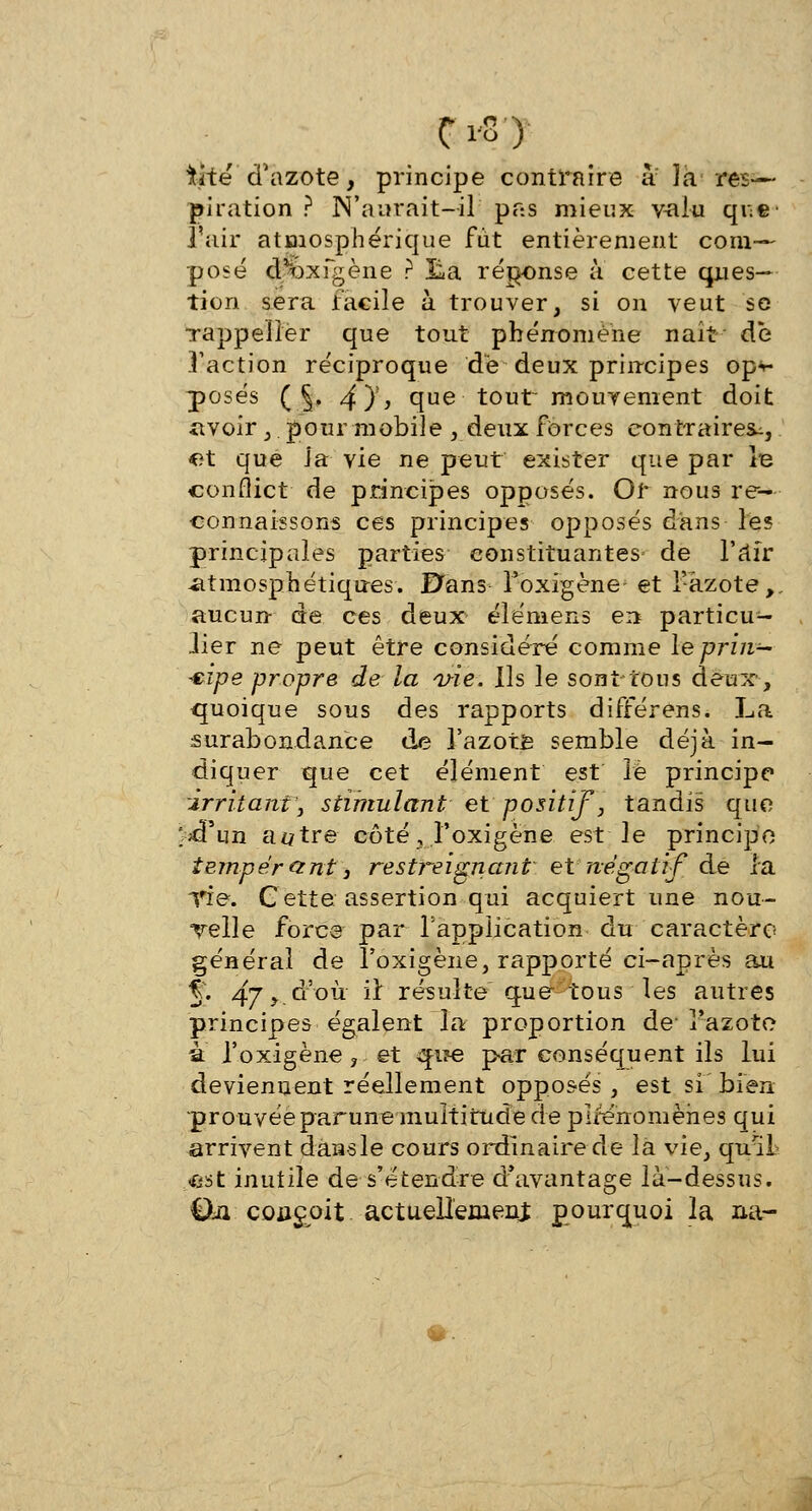 tite d'azote, principe contraire à la res— piration ? JN'aurait-il pas mieux valu que- l'air atmosphérique fut entièrement com- posé d^bxfgène ? lia réponse à cette ques- tion sera facile à trouver, si on veut se Tappelier que tout phénomène nait de l'action réciproque dé deux principes opv posés ( §. 4)% que tout~ mouvement doit avoir , pour mobile , deux forces contraires^, et que J'a vie ne peut exister que par le conflict de principes opposés. Or nous re- connaissons ces principes opposés d'ans les principales parties constituantes de l'âïr atmosphériques. Bans l'oxigène- et Y-azote,, aucun- de ces deux élémens en particu- lier ne peut être considéré comme le prin- cipe propre de la vie. Ils le sont tous deux, quoique sous des rapports différens. La surabondance de 3'azote semble déjà in- diquer que cet élément est le principe irritant', stimulant et positif, tandis que ;£pLjn a#tre côté, l'oxigène est le principe tempérant} restreignant et négatif de la TÏe. Cette assertion qui acquiert une nou- velle force par l'application du caractère général de l'oxigène, rapporté ci-après au % 47>.°-'°ù ir résulte que- tous les autres principes égalent la proportion de- l'azote a l'oxigène, et que par conséquent ils lui deviennent réellement opposés, est si' bien prouvée parune multitude de plrenomèhes qui arrivent dansle cours ordinaire de la vie, quil <ost inutile de s'étendre d'avantage là-dessus. Qii conçoit actuellement pourquoi la na-