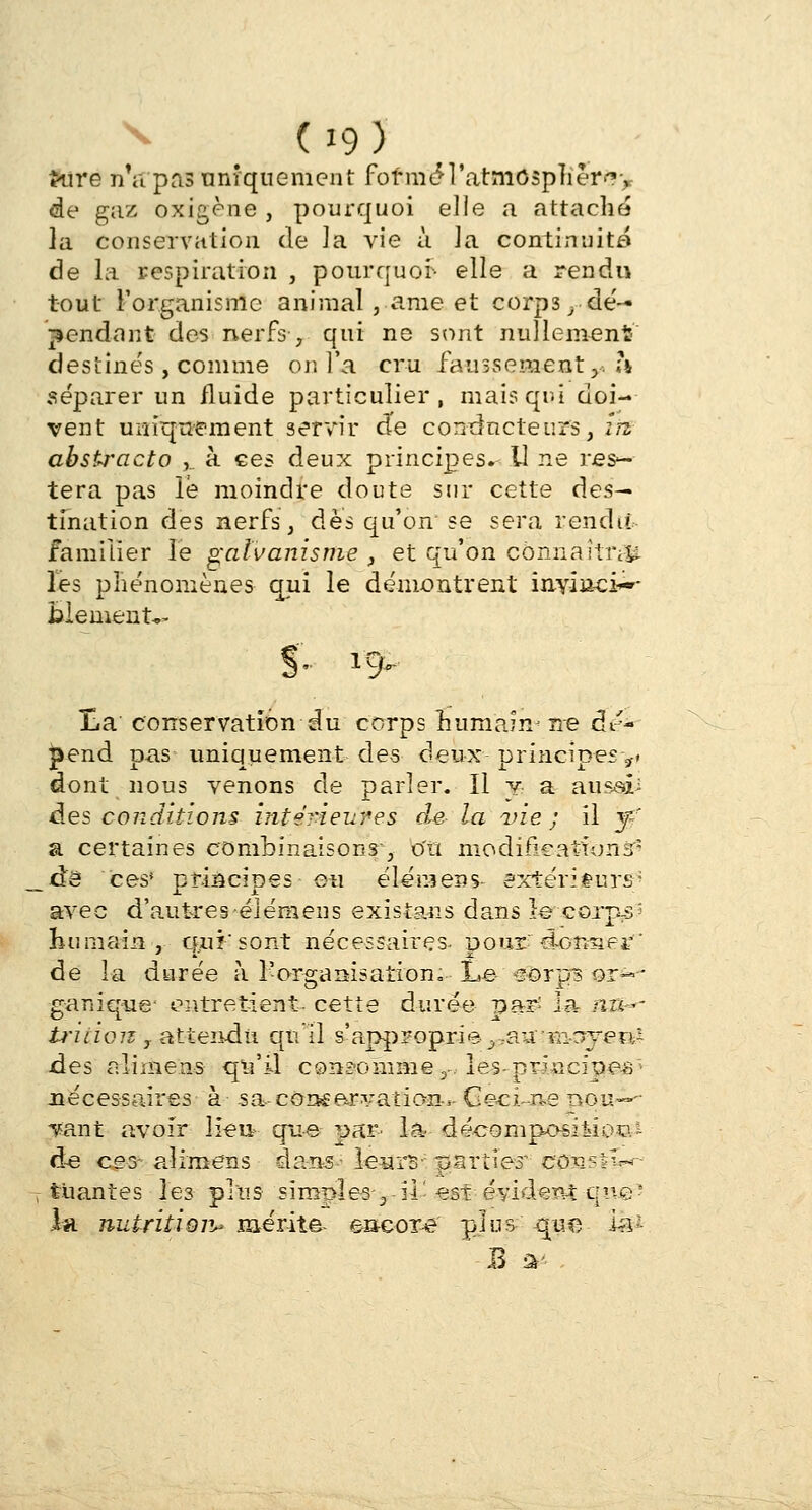 d9) frire nVpas uniquement fof m^l'atmospher^y de gaz oxigène , pourquoi elle a attaché la conservation de la vie à ]a continuité de la respiration , pourquoi- elle a rendu tout l'organisme animal, ame et corps ,,■ de— pendant des nerfs -, qui ne sont nullement' destinés, comme or. l'a cru faussement,, h séparer un fluide particulier, mais qui doi- vent uniquement servir de conducteurs, in. abstracto ,.. à ces deux principes. U ne res- tera pas le moindre doute sur cette des— tination des nerfs, dès qu'on se sera rendit familier le galvanisme , et qu'on connaîtra les phénomènes qui le démontrent inyin-ci*-- fclement*- j 1C ^ Ha conservation du corps Bu-m'aHi* ne dr'- |yend pas uniquement des deux- principes 7> dont nous venons de parler. Il y a aussâi àes conditions intérieures de- la vie; il y-r a certaines combinaisons, ou modifications^ à& ces* principes ou élémens- extérieurs' avec d'autres élémens existans dans le-corps-* humain, qui'sont nécessaires- pour donner' de îa durée à l'organisation;-- l*e #ê>rj|B or--* ganique* entretient cette durée par' la nu-- triiion T attendu qu'il s'approprie■,;aa ■Ya-jyen- des alimens qu'il consomme y. les-principe*'- nécessaires à sa con£arvatian-s- G ©ci. -ne nou-»- Tsant avoir lieu? que par- la décomposition àe ces- aî rm en s dans- leurs- -parties conf^W- tuantes les plus simples-3 ■il- est-évident que-' la nutritior^ mérita encore plus que 1&