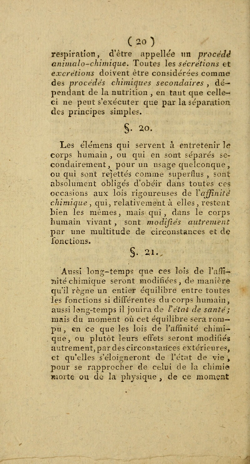 respiration, d'être appellee un procédé animalo-chimique. Toutes les sécrétions et excrétions doivent être considérées comme des procédés chimiques secondaires , dé- pendant de la nutrition , en tant que celle- ci ne peut s'exécuter que par la séparation des principes simples. §• 20. Les éle'mens qui servent à entretenir le corps humain , ou qui en sont séparés se- condairement, pour un usage quelconque, ou qui sont rejettes comme superflus , sont absolument obligés d'obéir dans toutes ces occasions aux lois rigoureuses de Xaffinitè chimique , qui, relativement à elles, restent bien les mêmes, mais qui, dans le corps humain vivant, sont modifiés autrement par une multitude de circonstances et de fonctions. §. 2l'ï Aussi long-temps que ces lois de l'affi- nité chimique seront.modifiées, de manière qu'il règne un entier équilibre entre toutes les fonctions si différentes du corps humain, aussi long-temps il jouira de Vétat de santé ; mais du moment où cet équilibre sera rom- pu, en ce que les lois de l'affinité chimi- que, ou plutôt leurs effets seront modifiés autrement, par des circonstances extérieures, et qu'elles s'éloigneront de l'état de vie , pour se rapprocher de celui de la chimie morte on de la physique , de ce moment