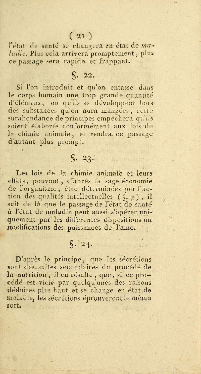 (ai) f état de santé se changera en état de ma- ladie. Plus cela arrivera promptement, plus ce passage s-era rapide et frappant. S- £2. Si l'on introduit et qu'on entasse dans le corps humain une trop grande quantité d'élémens, on qu'ils se développent hors des substances qu'on aura mangées3 cette surabondance de principes empêchera qu'ils soient élaborés conformément aux lois de la chimie animale, et rendra-ce passage d'autant plus prompt. §• 23- - Les lois de la chimie animale et leurs effets, pouvant, d'après la sage économie de l'organisme, être déterminées par l'ac- tion des qualités intellectuelles (§.7), 3 suit de là que le passage de Tétat de santé à l'état de maladie peut aussi s'opérer uni- quement par les différentes dispositions ou modifications des puissances de rame. §■ M- D'après le jDrincipe, que les sécrétions sont des* suites secondaires du procédé de la nutrition , il en résulte , que, si ce pro- cédé est*vicié par quelqu'unes des raisons déduites plus haut et se change en état de maladie, les sécrétions éprouveront le même sort,