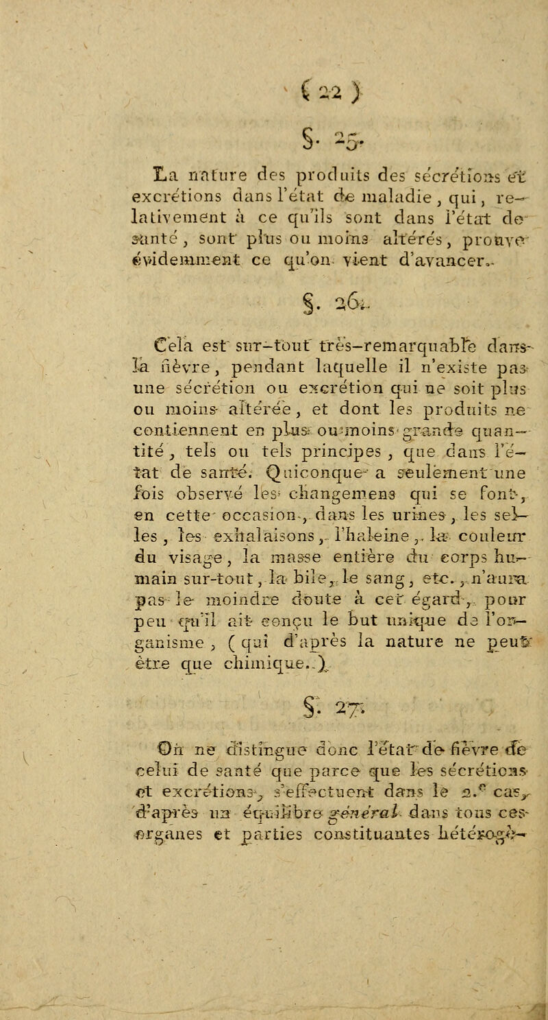 ( M ) §• -S- La nature des produits des sécrétions et excrétions dans l'état de maladie , qui, re- lativement à ce qu'ils sont dans l'état de santé , sont plus ou moins altérés, prouve évidemment ce qu'on vient d'avancer,- §• 26, Cela est sur-tout très-remarquable darcs- la fièvre, pendant laquelle il n'existe pa^ une sécrétion ou excrétion qui ne soit plus ou moins- altérée, et dont les produits ne contiennent en plus.- ou-moins grande quan- tité } tels ou tels principes, que dans l'é- tat de santé. Quiconque- a seulement une fois observé lfes* changemens qui se font-, en cette occasion, dans les urines-, les sel- les , les exhalaisons, l'haleine ,. la* couleur du visage, la masse entière du corps hu*- main sur-tout, la biîe, le sang, etc. ^n'aura: pas le- moindre doute à cet égard-,, pour peu qu'il ait eonçu le but unique de î'or>- ganisme , ( qui d'après la nature ne peu%: être que chimique.:% §■ 17- Oïl ne distingue donc l'état de- fièvre cfe celui de santé que parce que les sécrétions et excrétions^ s'effectuent dans le 2.0 casr d?après un équilibre- général dans tous ces- organes et parties constituantes hété*og<>~