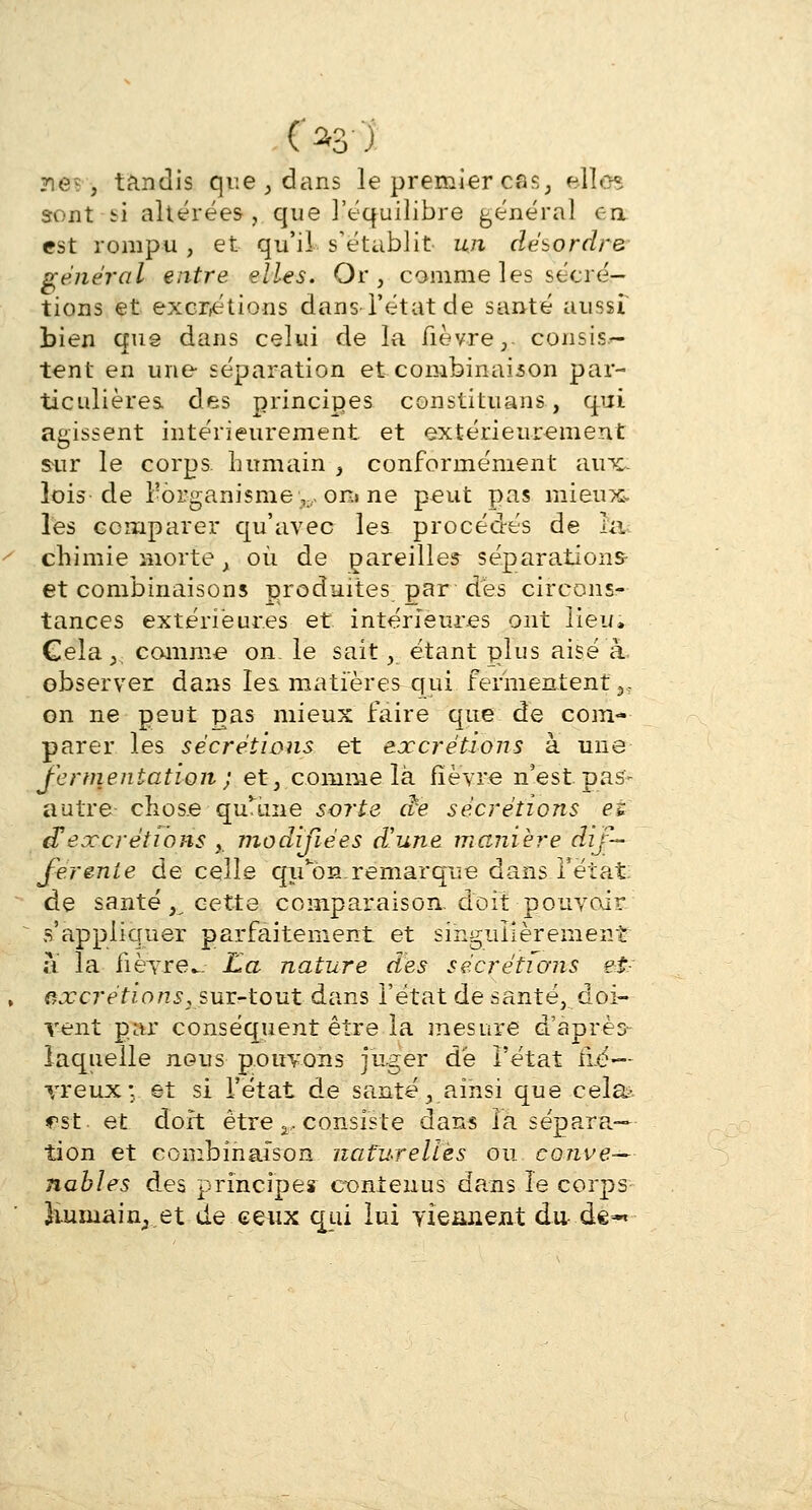 C»3 ■') 71 e;j tandis que , dans le premier cas, elles sont si altérées , que l'équilibre général en est rompu , et qu'il s'établit un désordre général entre elles. Or, comme les sécré- tions et excrétions dans l'état de santé aussi bien que dans celui de la fièvre, consis- tent en une séparation et combinaison par- ticulières des principes constituans, qui agissent intérieurement et extérieurement sur le corps, humain , conformément aux. lois-de l'organisme ,., oni ne peut pas mieux. les comparer qu'avec les procédés de lu chimie morte, où de pareilles séparations et combinaisons produites par dès circons- tances extérieures et intérieures ont lieu, Cela, comme on le sait, étant plus aisé à, observer dans les matières qui fermentent 3, on ne peut pas mieux faire que de com- parer les sécrétions et excrétions à une fermentation ; et, comme là fièvre n'est pas- autre chose qu'une sorte de sécrétions ez d'excrétions ,. modifiées d'une manière dif- férente de celle qu'on, remarque dans l'état: de santé, cette comparaison, doit pouvoir s'appliquer parfaitement et singulièrement à la fièvre-.- La nature dés sécrétions et- excrétions, sur-tout dans l'état de santé, doi- vent par conséquent être la mesure d'après laquelle nous pouvons juger de î'état fié- vreux *. et si l'état de santé, ainsi que cela?. est et dort être a, consiste dans la sépara- tion et combinaison naturelles ou couve— nables des principes contenus dans le corps Jiuniain, et de ceux qui lui viennent da.de-»