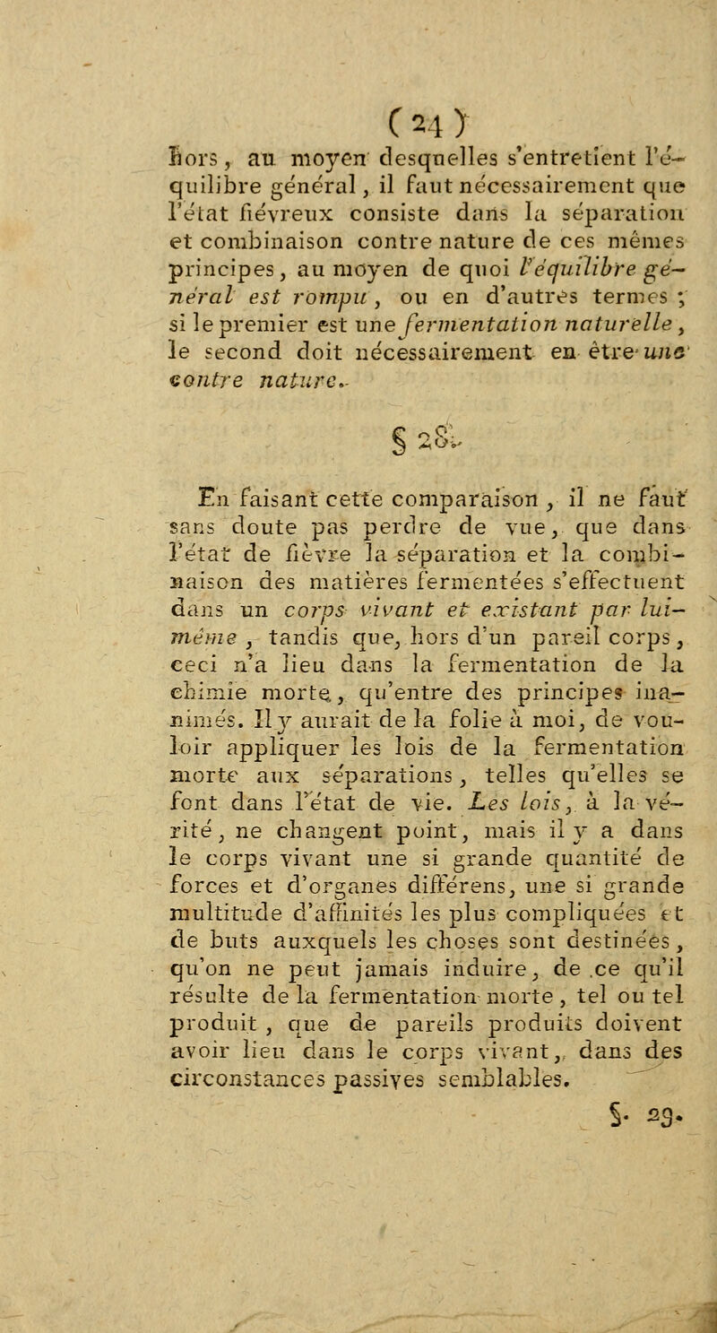 Sors, au. moyen desquelles s'entretient l'é- quilibre général, il faut nécessairement que l'état fiévreux consiste dans la séparation et combinaison contre nature de ces mêmes principes, au moyen de quoi Véquilibre gé- néral est rompu , ou en d'autres termes ; si le premier est une fermentation naturelle , le second doit nécessairement en être une contre nature- En faisant cette comparaison , il ne faut sans doute pas perdre de vue, que dans l'état de fièvre la séparation et la combi- naison des matières fermentées s'effectuent dans un corps vivant et existant par lui- même , tandis que, hors d'un pareil corps, ceci n'a lieu dans la fermentation de la chimie morte, qu'entre des principe? ina- nimés. Il y aurait de la folie à moi, de vou- loir appliquer les lois de la fermentation morte aux séparations, telles qu'elles se font dans l'état de vie. Les lois, à la vé- rité, ne changent point, mais ily a dans le corps vivant une si grande quantité de forces et d'organes différens, une si grande multitude d'affinités les plus compliquées et de buts auxquels les choses sont destinées, qu'on ne peut jamais induire, de.ee qu'il résulte delà fermentation morte, tel ou tel produit , que de pareils produits doivent avoir lieu dans le corps vivant,, dans des circonstances passives semblables. S- s3-