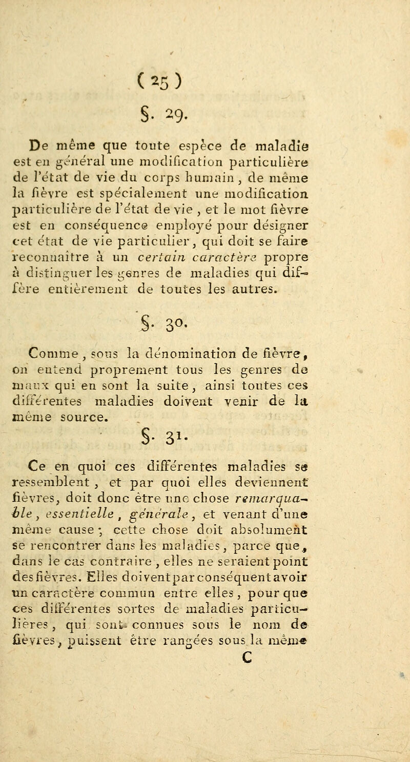 §• 29. De même que toute espèce de maladie est en général une modification particulière de l'état de vie du corps humain , de même la fièvre est spécialement une modification particulière de l'état de vie , et le mot fièvre est en conséquence employé pour désigner cet état de vie particulier, qui doit se faire reconnaître à un certain caractère propre à distinguer les gônres de maladies qui dif- fère entièrement de toutes les autres. §• 3°- Comme , sous la dénomination de fièvre, on eutend proprement tous les genres de maux qui en sont la suite, ainsi toutes ces différentes maladies doivent venir de la même source. S- $■ Ce en quoi ces différentes maladies se ressemblent , et par quoi elles deviennent fièvres, doit donc être une chose remarqua- ble } essentielle , générale, et venant d'une même cause ; cette chose doit absolument se rencontrer dans les maladies, parce que., dans le cas contraire , elles ne seraient point des fièvres. Elles doiventpar conséquent avoir un caractère commun entre elles, pour que ces différentes sortes de maladies particu- lières, qui sont-connues sous le nom de fièvres, puissent être rangées sous la mem-e c