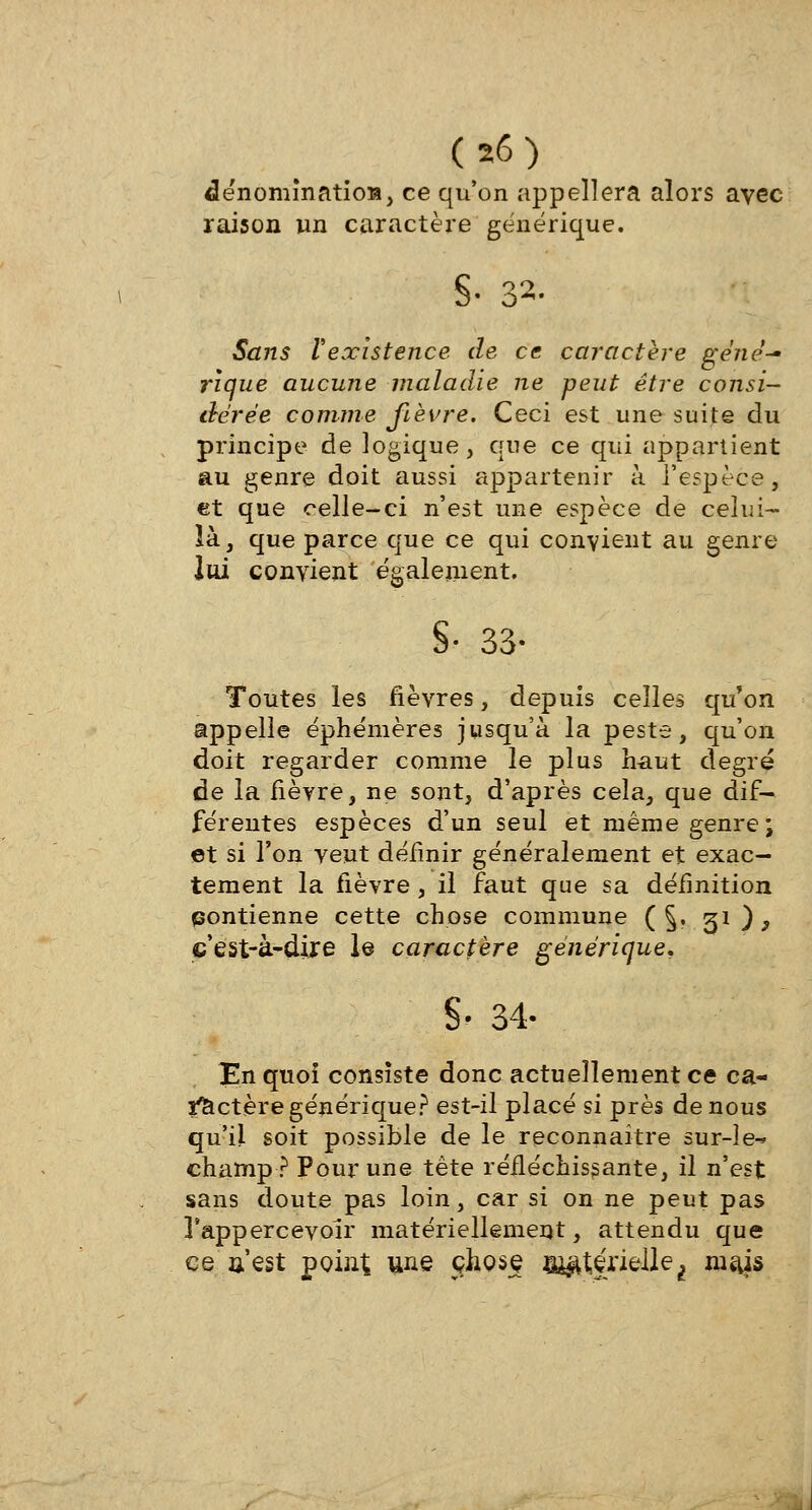 dénomination, ce qu'on appellera alors avec raison un caractère générique. S- 32- Sans Vexistence de ce caractère géné- rique aucune maladie ne peut être consi- dérée comme fièvre. Ceci est une suite du principe de logique, que ce qui appartient au genre doit aussi appartenir à l'espèce, et que celle-ci n'est une espèce de celui- là, que parce que ce qui convient au genre Ivd convient également. §• 33- Toutes les fièvres, depuis celles qu'on appelle éphémères jusqu'à la peste, qu'on doit regarder comme le plus haut degré de la fièvre, ne sont, d'après cela, que dif- férentes espèces d'un seul et même genre \ et si Ton veut définir généralement et exac- tement la fièvre, il faut que sa définition contienne cette chose commune ( §. 31), cest-à-dije le caractère générique, S' 34- En quoi consiste donc actuellement ce ca- î^ctère générique? est-il placé si près de nous qu'il soit possible de le reconnaître sur-îe^ champ? Pour une tète réfléchissante, il n'est sans doute pas loin, car si on ne peut pas Tappercevoir matériellement, attendu que ce n est point une çhosç n^çrielle^ mais