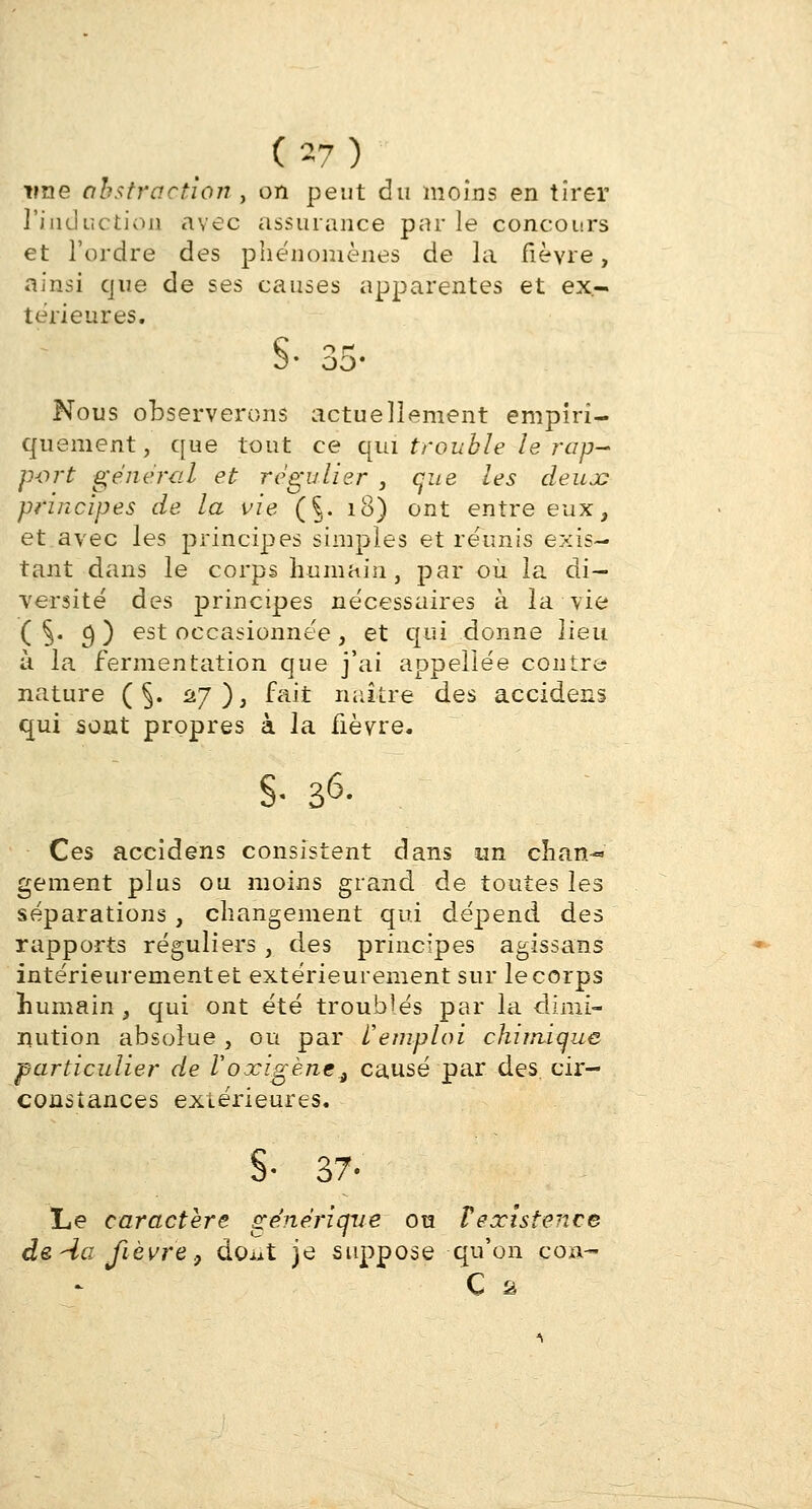 vue abstraction , on peut au moins en tirer l'induction avec assurance par le concours et l'ordre des phénomènes de la fièvre, ainsi que de ses causes apparentes et ex- térieures. §• 35- Nous observerons actuellement empiri- quement, que tout ce qui trouble le rap- port gênerai et régulier , que les deux principes de la vie (§. 18) ont entre eux, et avec les principes simples et réunis exis- tant dans le corps humain, par où la di- versité des principes nécessaires à la vie ( §• 9 ) est occasionnée, et qui donne lieu à la fermentation que j'ai appeliée contre nature ( §. 27), fait naître des accidens qui sont propres à la fièvre. S- 36- Ces accidens consistent dans un chan- gement plus ou moins grand de toutes les séparations , changement qui dépend des rapports réguliers , des principes agissans intérieurement et extérieurement sur le corps humain 3 qui ont été trouMés par la dimi- nution absolue , ou par remploi chimique particulier de Voxigène., causé par des. cir- constances extérieures. §• 37- Le caractère générique ou Fexistence de -4a fièvre 9 dcut je suppose qu'on con- C 2