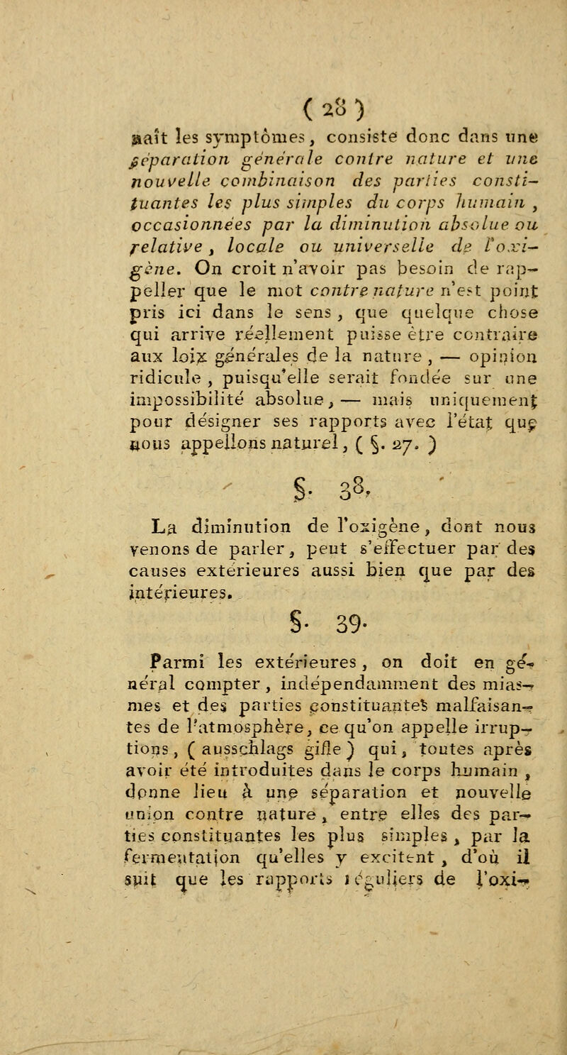(23) î*aît les symptômes, consiste donc dans une Réparation générale contre nature et une nouvelle combinaison des par lie s consti- tuantes les plus simples du corps humain , occasionnées par la diminution absolue ou felatwe, locale ou universelle de Coxi- gène. On croit n'avoir pas besoin de rap- peliez* que le mot contre nature n'est point pris ici dans le sens , que quelque chose qui arrive réellement puisse être contraire aux loix générales de la nature , — opinion ridicule , puisqu'elle serait fondée sur une impossibilité absolue,— mais uniquement pour désigner ses rapports avec l'état que nous appelions naturel, ( §. 27. ) $■ & La diminution de l'oxigène, dont nous venons de parler, peut s'effectuer par des causes extérieures aussi bien que par des intérieures. §• 39- Parmi les extérieures, on doit en gé% aérai compter, indépendamment des mias-> mes et des parties constituantes malfaisan-? tes de Patm.osphère, ce qu'on appelle irrup- tions, ( aussçhlags gifle J qui, toutes après avoir été introduites dans le corps humain , dpnne lieu à une séparation et nouvelle union contre nature, entre elles des par— ties constituantes les plus simples , par la fermeutatjon qu'elles y excitent, d'où il suit que les 'rapports réguliers de l'oxi-*