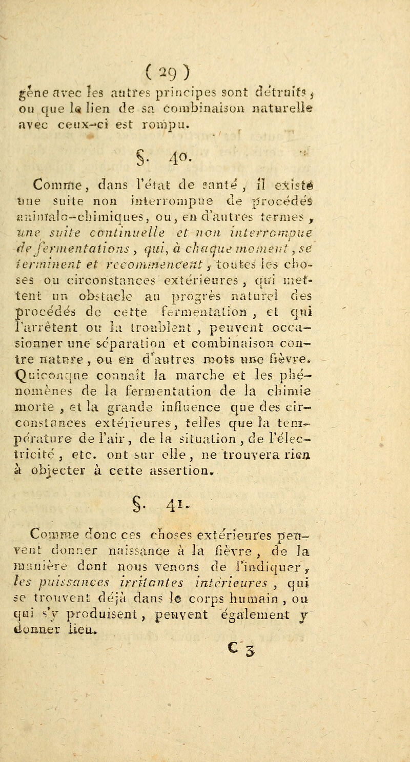 gène avec les autres principes sont détruit?} ou que 1<* lien de sa combinaison naturelle avec ceux-ci est rompu. §• 4o- Comme, dans l'état de santé, il existé îine suite non interrompue de procédés anînïalfj-chimiques, ou, en d'autres termes , une suite continu elle et non interrompue de fermentations , qui, à chaque moment, se terminent et recommencent s toutes lc-> cho- ses ou circonstances extérieures , qui met- tent un obstacle au progrès naturel des procédés do cette fermentation , et qui l'arrêtent ou la troublent , peuvent occa- sionner une séparation et combinaison con- tre n'a tare , ou en? d'autres mots une fièvre. Quiconque connaît la marche et les phé- nomènes de la fermentation de la chimie morte } et la grande influence que des cir- constances extérieures, telles que la tem- pérature de l'air, de la situation , de l'élec- tricité 3 etc. ont sur elle, ne trouvera rien, à objecter à cette assertion» S- 41- Comme donc ces choses extérieures pett- vent donner naissance à la fièvre, de la manière dont nous venons de 1 indiquer,- tes puissances irritantes intérieures , qui se trouvent déjà dans îê corps humain , ou qui s'y produisent, peuvent également y donner lieu.» es