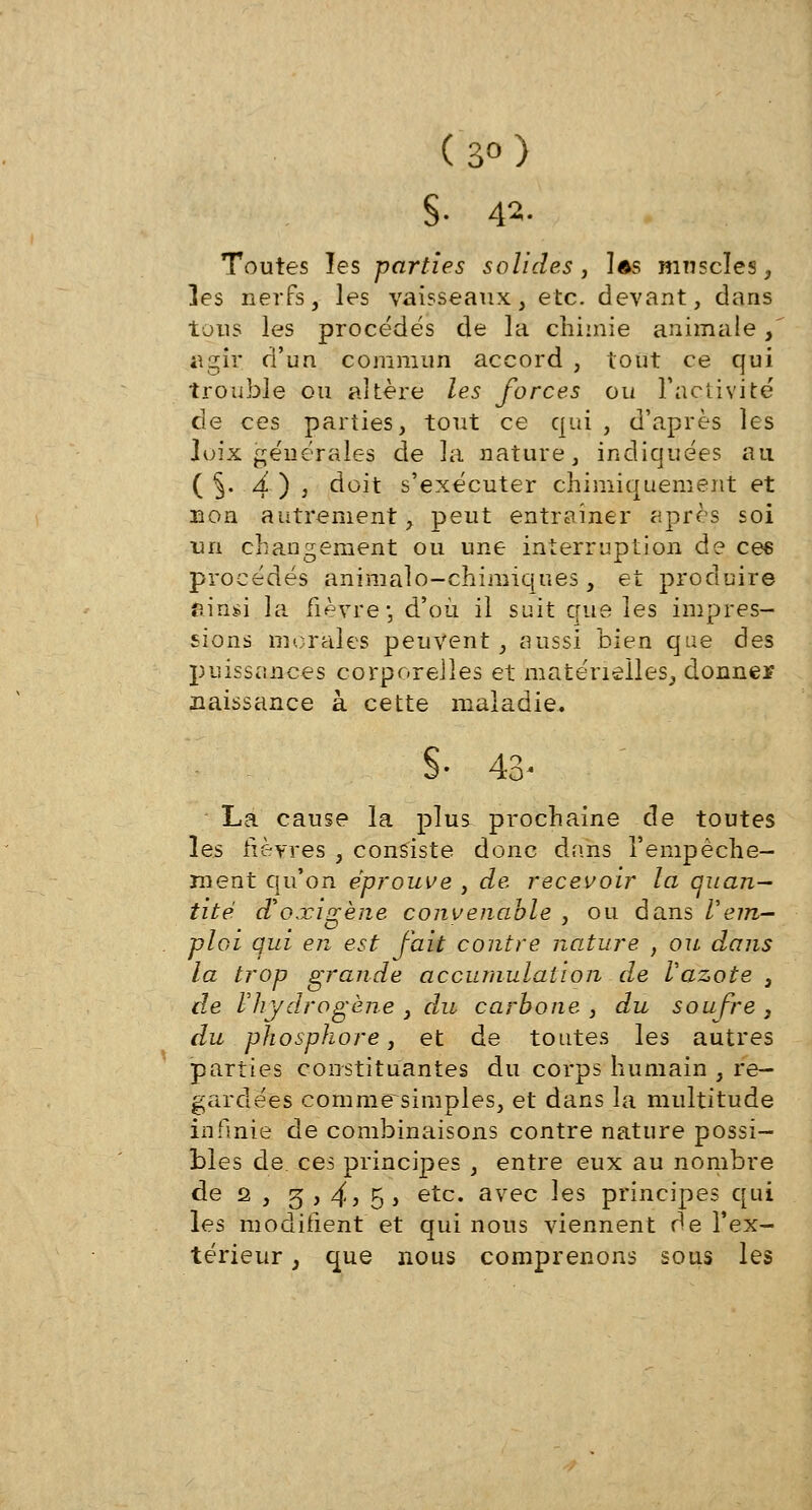 (3°) S- 42- Toutes les parties solides, las muscles, ]es nerfs, les vaisseaux, etc. devant, dans tous les procédés de la chimie animale, agir d'un commun accord , tout ce qui trouble ou altère les forces ou l'activité de ces parties, tout ce qui , d'après les Joix géuérales de la nature, indiquées au ( §. À ) ) doit s'exécuter chimiquement et non autrement, peut entraîner après soi un changement ou une interruption de cee procédés animalo-chimiques, et produire âirîsi la fièvre-, d'où il suit que les impres- sions morales peuvent, aussi bien que des puissances corporelles et matérielles, donner naissance à cette maladie. S- 43- La cause la plus prochaine de toutes les fièvres , consiste donc dans l'empêche- ment qu'on éprouve , de recevoir la quan- tité Woxigène convenable , ou dans Vem- ploi qui en est fait contre nature , ou dans la trop grande accumulation de Vazote , de l'hydrogène , du carbone , du soufre , du phosphore, et de toutes les autres parties constituantes du corps humain , re- gardées comme~simples, et dans la multitude infinie de combinaisons contre nature possi- bles de. ces principes , entre eux au nombre de 2 , 5 > 4) 5> etc* avec ^es principes qui les modifient et qui nous viennent de l'ex- térieur , que nous comprenons sous les