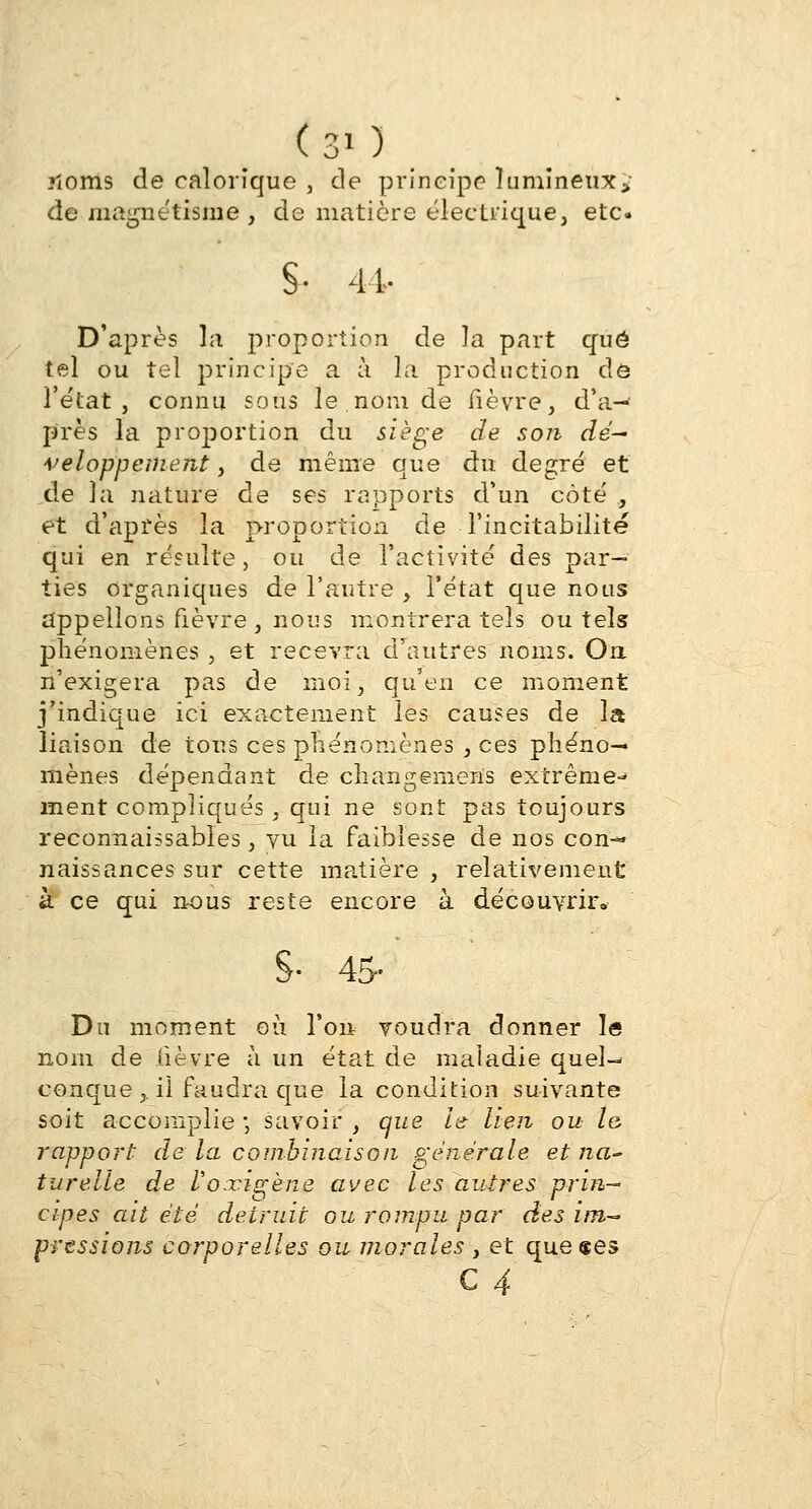 (30 noms de calorique , de principe lumineux > de magnétisme s de matière électrique, etc. S- 41- D'après la proportion de la part que tel ou tel principe a à la production dô î'e'tat , connu sous le nom de fièvre, d'a- près la proportion du siège de son dé~ veloppement, de même que au degré et de la nature de ses rapports d'un côté , et d'après la proportion de Tincitabilité qui en résulte, ou de l'activité des par- ties organiques de l'autre , l'état que nous appelions fièvre, nous montrera tels ou tels phénomènes, et recevra d'autres noms. On. n'exigera pas de moi, qu'en ce moment j'indique ici exactement les causes de la liaison de tous ces phénomènes , ces phéno- mènes dépendant de changemens extrême- ment compliqués, qui ne sont pas toujours reconnaissabies, vu la faiblesse de nos con- naissances sur cette matière, relativement à ce qui nous reste encore à découvrir. §• 45- Du moment où l'on voudra donner le nom de lièvre à un état de maladie quel- conque,. ii faudra que la condition suivante soit accomplie ; savoir , que le- lien ou le- rapport de la combinaison générale et na- turelle de Voxigène avec les autres prin— cipes ait ete détruit ou rompu par rtes im,~> pressions co?porelles ou morales , et que «es C 4
