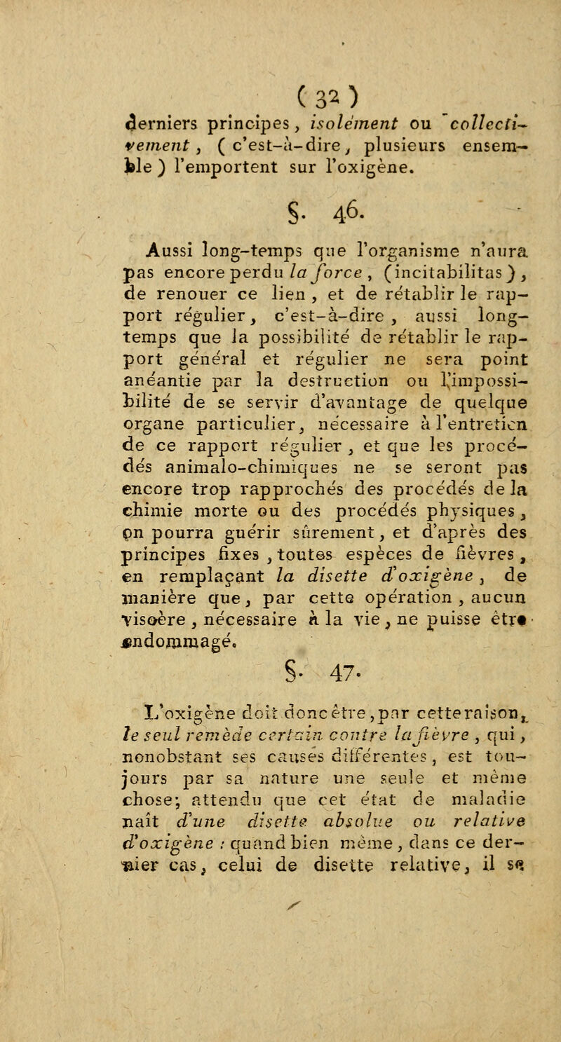 derniers principes, isolément ou collecti- vement , ( c'est-à-dire , plusieurs ensem- ble ) l'emportent sur l'oxigène. S- 46. Aussi long-temps que l'organisme n'aura pas encore perdu la force , (incitabilitas), de renouer ce lien , et de rétablir le rap- port régulier, c'est-à-dire, aussi long- temps que ia possibilité de rétablir le rap- port général et régulier ne sera point anéantie par la destruction ou l'impossi- bilité de se servir d'avantage de quelque organe particulier, nécessaire à l'entretien de ce rapport régulier , et que les procé- dés animalo-chimiques ne se seront pas encore trop rapprochés des procédés delà chimie morte ou des procédés physiques, pn pourra guérir sûrement, et d'après des principes fixes , toutes espèces de fièvres, en remplaçant la disette d'oxigène, de manière que, par cette opération , aucun Tisoère , nécessaire à la vie , ne puisse ètrt ■ endommagé. §• 47- L'oxigène doit donc être,pnr cette raison^ le seul remède certain contre la fièvre , qui, nonobstant ses causes différentes 5 est tou- jours par sa nature une seule et même chose; attendu que cet état de maladie naît d'une disette absolue ou relative d%oxigène : quand bien même, dans ce der- nier cas, celui de disette relative, il s(»
