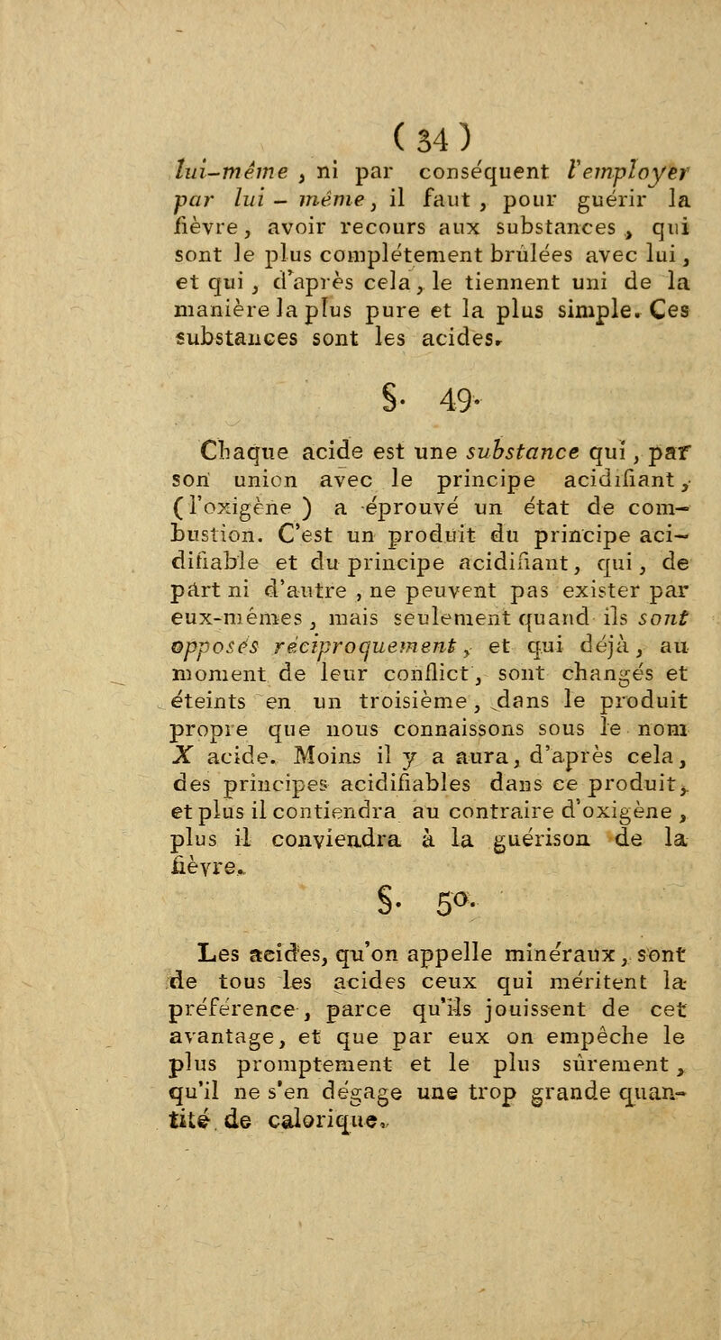 lui-même , ni par conséquent remployer par lui- même, il faut, pour guérir la fièvre, avoir recours aux substances ., qui sont le plus complètement brûlées avec lui, et qui , d'après cela,. le tiennent uni de la manière la plus pure et la plus simple. Ces substances sont les acideSr §• 49- Chaque acide est une substance qui, par son union avec le principe acidifiant, (l'oxigène ) a éprouvé un état de com- bustion. C'est un produit du principe aci— difiabie et du principe acidifiant, qui, de part ni d'autre , ne peuvent pas exister par eux-mêmes, mais seulement quand ils sont opposés réciproquement y et qui déjà, au moment de leur conflict, sont changés et éteints en un troisième, jlans le produit propre que nous connaissons sous le nom X acide. Moins il y a aura, d'après cela, des principes acidifiables dans ce produit,, et plus il contiendra au contraire d'oxigène , plus il conviendra à la guérisoa de la lièvre,. §• 5°<- Les acides, qu'on appelle minéraux, sont de tous les acides ceux qui méritent la- préférence , parce qu'rîs jouissent de cet avantage, et que par eux on empêche le plus promptement et le plus sûrementy qu'il ne s'en dégage une trop grande quan- tité, de calorique,.