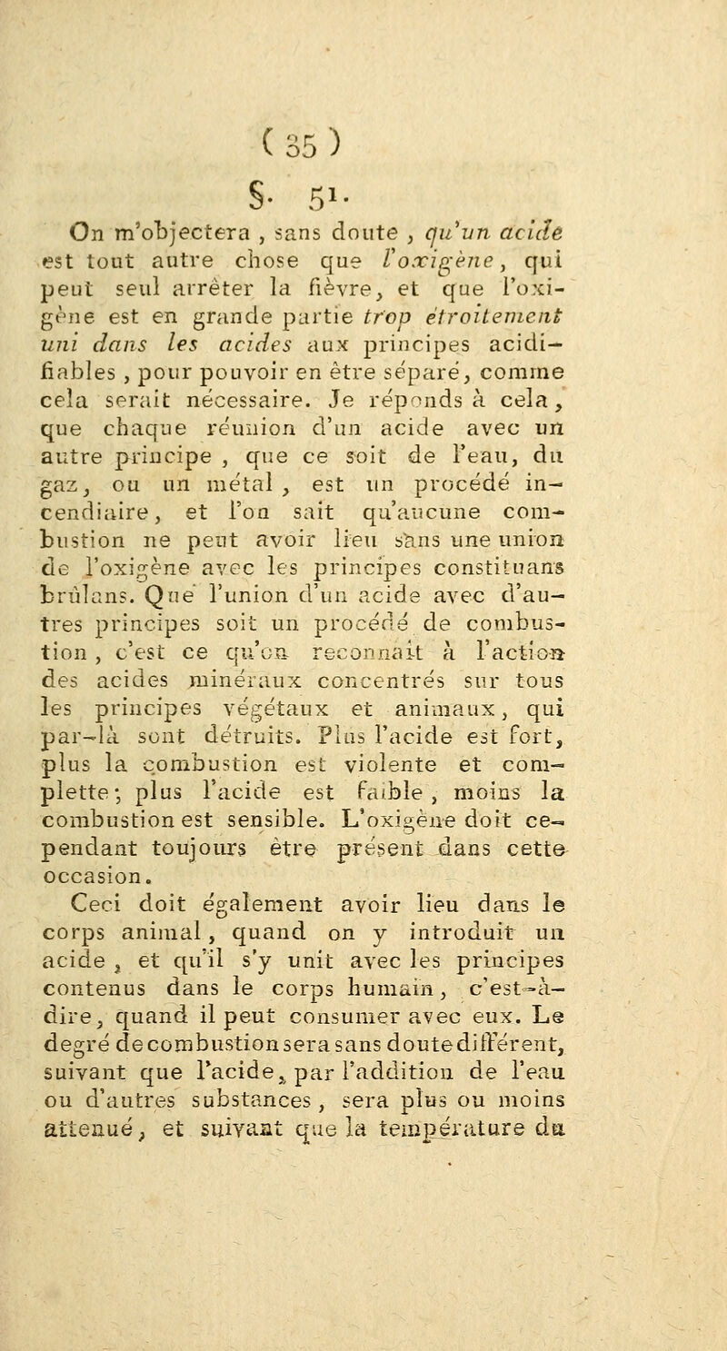 S- 5»- On m'objectera , sans doute , qu'un acide est tout autre chose que Voœigène, qui peut seul arrêter la fièvre, et que l'oxi- gène est en grande partie trop étroitement uni dans les acides aux principes acidi— fiables , pour pouvoir en être séparé, comme cela serait nécessaire. Je réponds à cela, que chaque réunion d'un acide avec un autre principe , que ce soit de Teau, du gaz, ou un métal , est un procédé in- cendiaire, et l'on sait qu'aucune com- bustion ne peut avoir lieu sans une union de l'oxigène avec les principes constituant brùlans. Que l'union d'un acide avec d'au- tres principes soit un procédé de combus- tion , c'est ce qu'oit reconnaît à l'action des acides minéraux concentrés sur tous les principes végétaux et animaux, qui par-là sont détruits. Plus l'acide est fort, plus la combustion est violente et com- plexe ; plus l'acide est faible, moins la combustion est sensible. L'oxigène doit ce- pendant toujours être présent dans cette occasion. Ceci doit également avoir lieu dans le corps animal, quand on y introduit un acide , et qu'il s'y unit avec les principes contenus dans le corps humain, c'est—à- dire, quand il peut consumer avec eux. L@ degré de combustion sera sans doute différent, suivant que l'acide,, par l'addition de l'eau ou d'autres substances, sera plus ou moins atténué; et suivant que la température du.