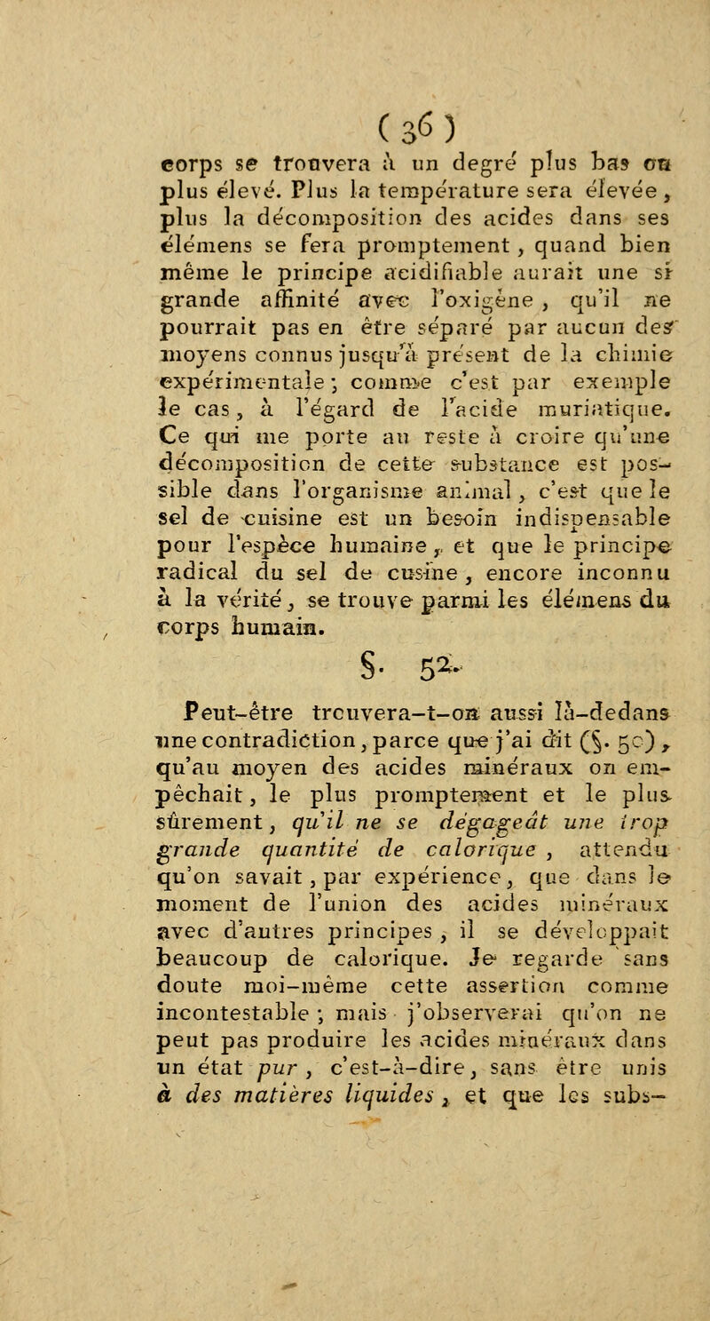 corps se trouvera à un degré pîus bas oa plus élevé. Plus la terapérature sera élevée, plus la décomposition des acides dans ses élémens se fera promptement, quand bien même le principe aeidifiable aurait une si grande affinité avec î'oxigéne , qu'il ne pourrait pas en être séparé par aucun des? moj^ens connus jusqu'à présent delà chimie expérimentale ; comme c'est par exemple le cas, à l'égard de l'acide muriatique. Ce qui me porte au reste à croire qu'une décomposition de cette s-ubs-tance est pos- sible dans l'organisme animal, c'est que le sel de cuisine est un besoin indispensable pour l'espèce humaine,, et que le principe radical du sel de cusine , encore inconnu à la vérité , se trouve parmi les élémens du corps humain. S- 5*- Peut-être treuvera-t-o» aussi là-dedans une contradiction, parce que j'ai dit (§. 50), qu'au moyen des acides minéraux on em- pêchait, le plus promptement et le plus Sûrement, quil ne se dégageât une trop grande quantité de calorique , attendu qu'on savait, par expérience, que clans le moment de l'union des acides minéraux avec d'autres principes , il se développait beaucoup de calorique. Je regarde sans doute moi-même cette assertion comme incontestable ; mais j'observerai qu'on ne peut pas produire les acides minéraux dans un état pur, c'est-à-dire, sans être unis à des matières liquides 2. et que les subs-