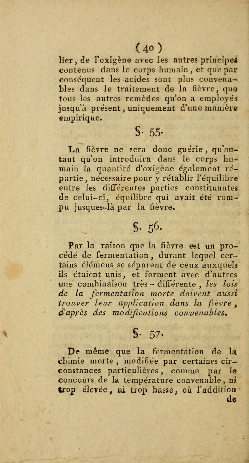 lier, de Toxigène avec les autres principe* contenus dans le corps humain, et que par conséquent les acides sont plus convena- bles dans le traitement de la fièvre, que tous les autres remèdes qu'on a employés jusqu'à présent, uniquement d'une manière empirique. S- 55- La fièvre ne sera donc guérie, qu'au- tant qu'on introduira dans le corps hu- main la quantité d'oxigène également ré- partie, nécessaire pour y rétablir l'équilibre entre les différentes parties constituantes de celui-ci, équilibre qui avait été rom- pu jusques-là par la fièvre, S- 56. Par la raison que la fièvre est un pro- cédé de fermentation , durant lequel cer- tains élémens se séparent de ceux auxquels ils étaient unis, et forment avec d'autres une combinaison très - différente , les lois de la fermentation morte doivent aussi trouver leur application dans la fièvte , d'après des modifications convenables. §• 57. De même que la fermentation de la chimie morte, modifiée par certaines cir- constances particulières, comme par le concours de la température convenable, ni. trop élevée, ni trop bassep où l'addition de