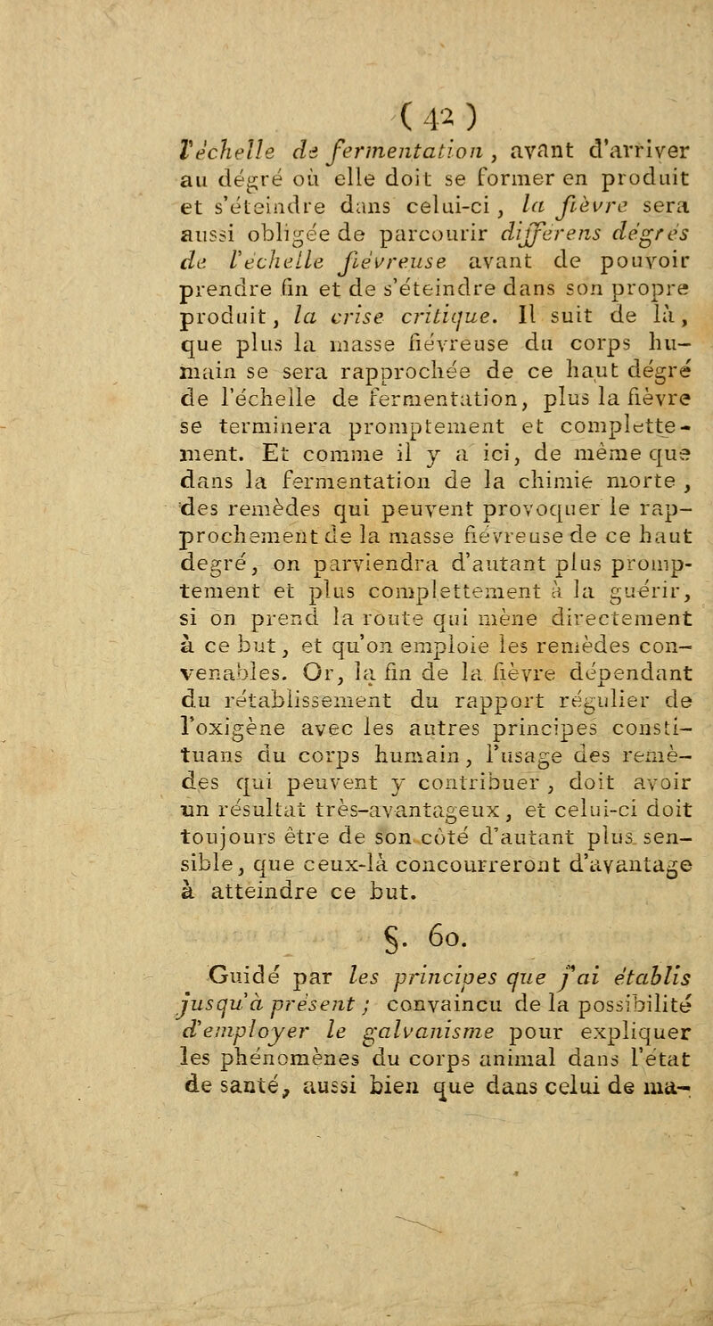 Véchelle de fermentation , avant d'arriver au degré où elle doit se former en produit et s'éteindre dans celui-ci, la fièvre sera aussi obligée de parcourir diffèrens degrés de l'échelle fiévreuse avant de pouvoir prendre fin et de s'éteindre dans son propre produit, la crise critique. Il suit de là, que plus la masse fiévreuse du corps hu- main se sera rapprochée de ce haut degré de l'échelle de fermentation, plus la fièvre se terminera promptement et complette- ment. Et comme il y a ici, de même que dans la fermentation de la chimie morte , des remèdes qui peuvent provoquer le rap- prochement de la masse fiévreuse de ce haut degré, on parviendra d'autant plus promp- tement et plus complettement à la guérir, si on prend la route qui mène directement à ce but, et qu'on emploie les remèdes con- venables. Or, la fin de la fièvre dépendant du rétablissement du rapport régulier de l'oxigène avec les autres principes consti- tuans du corps humain, l'usage des remè- des qui peuvent y contribuer , doit avoir un résultat très-avantageux, et celui-ci doit toujours être de son coté d'autant plus sen- sible, que ceux-là concourreront d'avantage à atteindre ce but. §. 60. Guidé par les principes que fai établis jusqu'à présent ; convaincu de la possibilité d'employer le galvanisme pour expliquer les phénomènes du corps animal dans l'état de santé, aussi bien que dans celui de ma-
