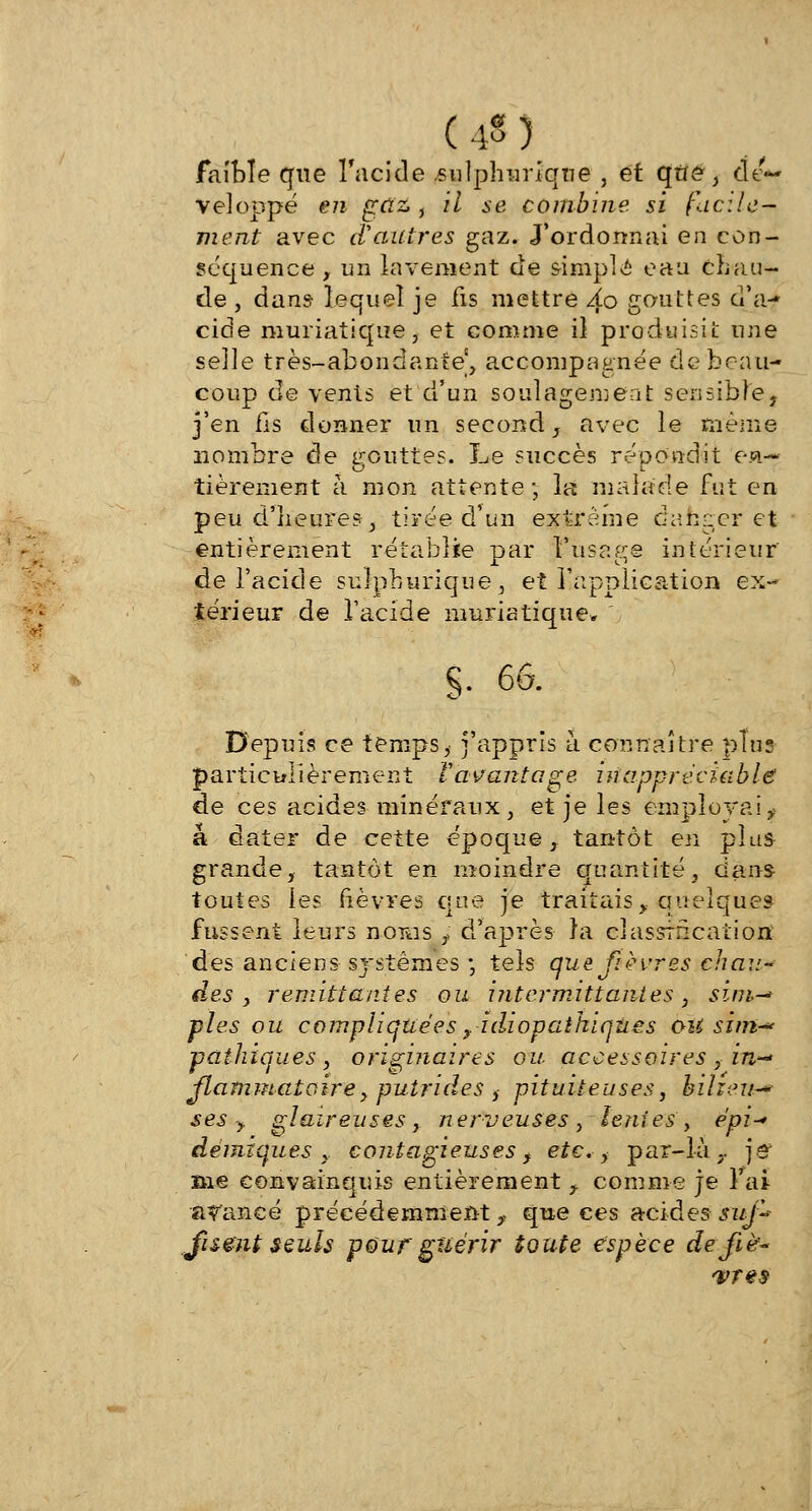 (4§) faible que l'acide .sulphuriqne , et que , dé- veloppé en gaz , il se combine si facile- ment avec d'autres gaz. J'ordonnai en con- séquence , un lavement de simple eau chau- de , dans lequel je fis mettre 2o gouttes d'à-» cide muriatique, et comme il produisit une selle très-abondante, accompagnée de beau- coup de vents et d'un soulagement sensible, j'en fis donner un second, avec le même nombre de gouttes. Le succès répondit en- tièrement à mon attente; la malade fut en peu d'heures-, tirée d'un extrême danger et entièrement rétablie par l'usage intérieur de l'acide sulphurique, et l'application ex- térieur de l'acide muriatique* g. 66. Depuis ce temps, j'appris à connaître plus particulièrement l'avantage inappréciable de ces acides minéraux, et je les employai, a dater de cette époque, tantôt en plus grande, tantôt en moindre quantité, dans toutes ies lièvres que je traitais, quelques fussent leurs noms , d'après ta classification des anciens systèmes-, tels que fièvres chau-* des y remit tant es ou iîitcrmittanies , sim-> pies ou compliquées y idiopaîhiqîies ùU sîmr pathiques , originaires ou accessoires , in- flammatoire , putrides , pituiteuses, bilieu- ses y glaireuses , nerveuses , lenies , épi-* démzques , contagieuses, etc., par-là,, je me convainquis entièrement , comme je l'ai avancé précédemment,, que ces acides suf-~ Jisë'nt seuls pour guérir toute espèce de fiè- vres