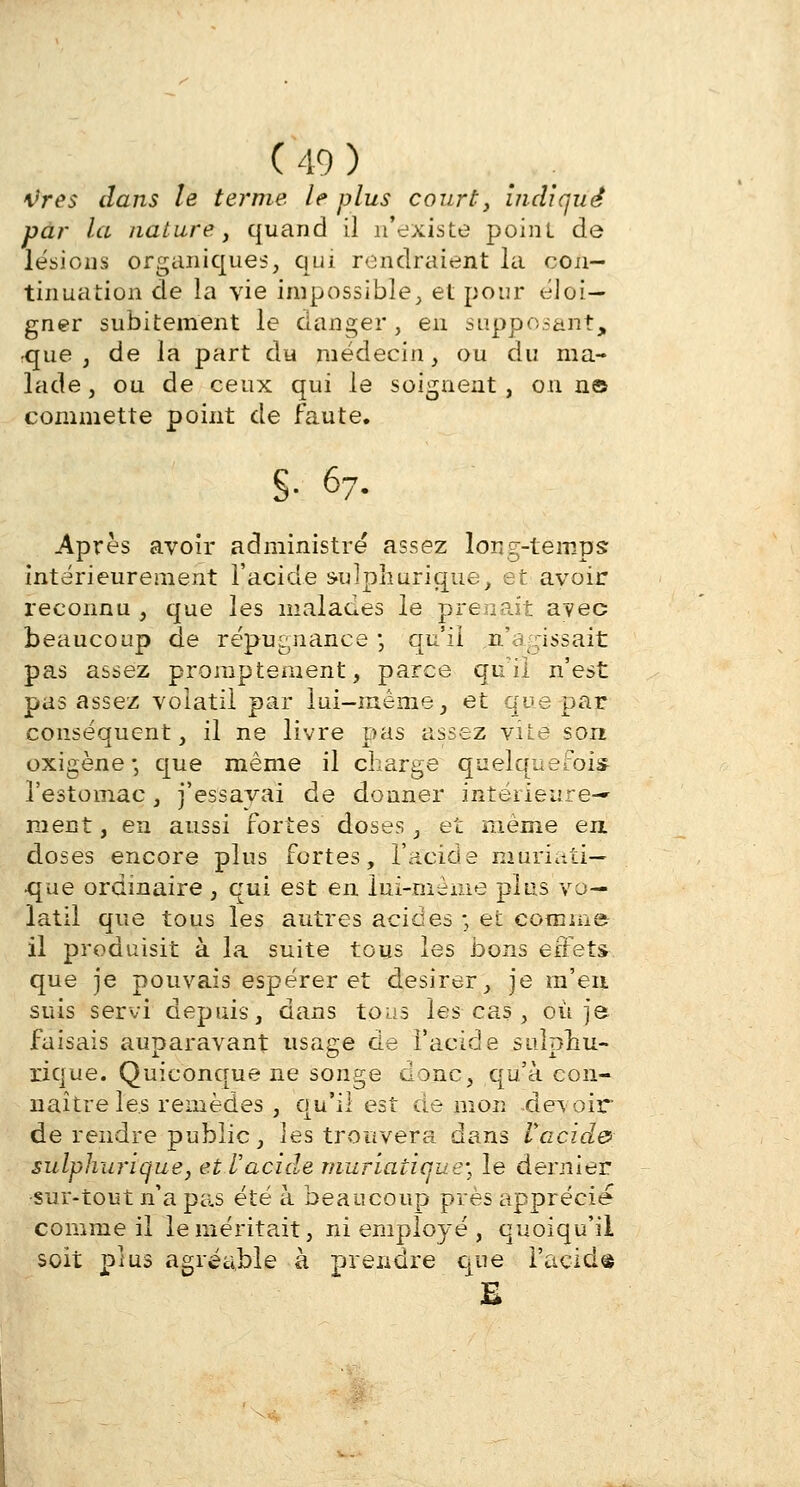 tires dans le terme le plus court, indiqué par la nature, quand il n'existe point, de lésions organiques, qui rendraient la con- tinuation de la vie impossible, et pour éloi- gner subitement le danger, en supposait, rque , de la part du médecin, ou du ma- lade , ou de ceux qui le soignent , ou n© commette point de faute. S- 67- Après avoir administré assez long-temps: intérieurement l'acide sulphurique, et avoir reconnu , que les malades le prenait avec beaucoup de répugnance ; qu'il n'agissait pas assez promptement, parce qu'il n'est pas assez volatil par lui-même, et que par conséquent, il ne livre pas assez vue son oxigène •, que même il charge quelquefois l'estomac, j'essayai de donner intérieure- ment, en aussi fortes doses, et même en doses encore plus fortes, l'acide muriati— que ordinaire, qui est en lui-même plus vo- latil que tous les autres acides ; et comme il produisit à la suite tous les bons effets que je pouvais espérer et désirer, je m'en suis servi depuis, dans tous les cas , où je faisais auparavant usage de l'acide sulpnu- xique. Quiconque ne songe donc, qu'à con- naître les remèdes , qu'il est démon .devoir de rendre public, les trouvera dans Vacido sulphurique, et Vacide muriatique; le dernier sur-tout n'a pas été à beaucoup près apprécie comme il le méritait, inemployé, quoiqu'il soit plus agréable à prendre que l'acide B