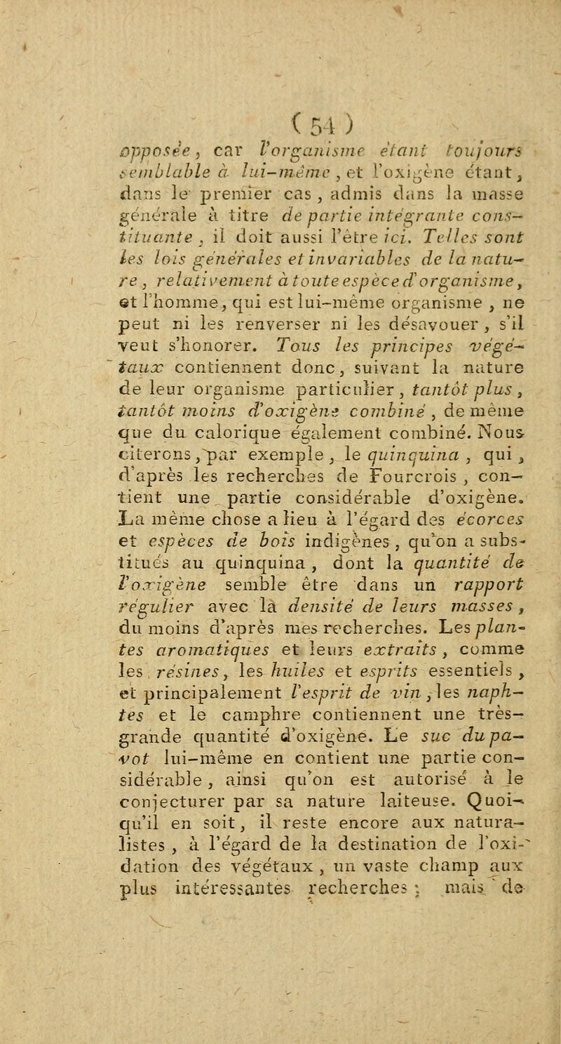 opposée, car l'organisme étant toujours semblable à lui-même , et Poxigène étant, dans le premier cas, admis dans la masse générale à titre de partie intégrante cons- tituante , il doit aussi l'être ici. Telles sont les lois générales et invariables de la natu~ re , relativement à toute espèce de organisme, et l'homme, qui est lui-même organisme , ne peut ni les renverser ni les désavouer , s'il veut s'honorer. Tous les principes végé- taux contiennent donc, suivant la nature de leur organisme particulier, tantôt plus , tantôt moins d'oxigène combiné , de même que du calorique également combiné. Nous citerons /par exemple, le quinquina , qui, d'après les recherches de Fourcrois , con- tient une partie considérable d'oxigène. La même chose a Heu à l'égard des écorces et espèces de bois indigènes , qu'on a subs- titués au quinquina , dont la quantité de Vo.xigène semble être dans un rapport régulier avec la densité de leurs masses, du moins d'après mes recherches. Les plan- tes aromatiques et leurs extraits , comme les résines, les huiles et esprits essentiels, et principalement Vesprit de vînmes naph— tes et le camphre contiennent une très- grande quantité d'oxigène. Le suc du pa- vot lui-même en contient une partie con- sidérable , ajnsi qu'on est autorisé à le conjecturer par sa nature laiteuse. Quoi^ qu'il en soit, il reste encore aux natura- listes , à l'égard de la destination de l'oxi-' dation des végétaux , un vaste champ aux plus intéressantes recherches \ mais • de