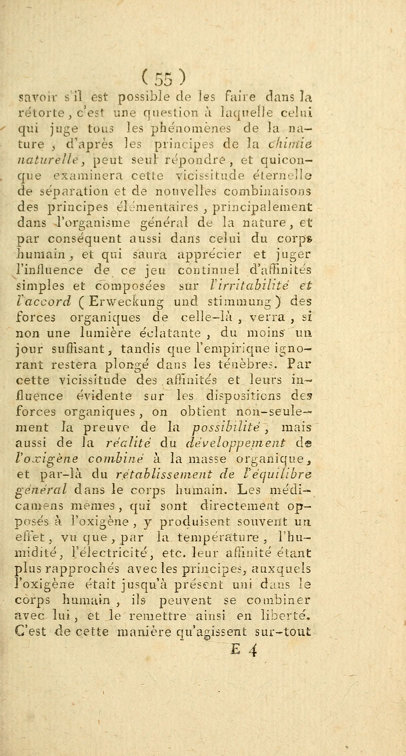 savoir s il est possible de les faire dans la rétorte , c'est une question à laquelle celui qui juge tous les phénomènes de la na- ture , d'après les principes de la chimie naturelle, peut seul répondre, et quicon- que examinera cette vicissitude éternelle de séparation et de nouvelles combinaisons des principes élémentaires , principalement dans -l'organisme général de la nature, et par conséquent aussi dans celui du corps humain , et qui saura apprécier et juger l'influence de ce jeu continuel d'affinités simples et composées sur Virritabilité et Vaccord ( Erweckung und stimmung) des forces organiques de celle-là , verra , si non une lumière éclatante , du moins un jour suffisant, tandis que l'empirique igno- rant restera plongé dans les ténèbres. Par cette vicissitude des, affinités et leurs in- fluence évidente sur les dispositions des forces organiques, on obtient non-seule- ment la preuve de la possibilité, mais aussi de la réalité du développement d@ l'oxigène combiné à la niasse organique, et par-là du rétablissement de l'équilibre général dans le corps humain. Les médi— caniens mêmes, qui sont directement op- posés à l'oxigène , y produisent souvent ua effet, vu que,par la température, l'hu- midité, l'électricité, etc. leur affinité étant plus rapprochés avec les principes, auxquels l'oxigène était jusqu'à présent uni dans le corps humain , ils peuvent se combiner avec lui, et le remettre ainsi en liberté. C'est de cette manière qu'agissent sur-tout