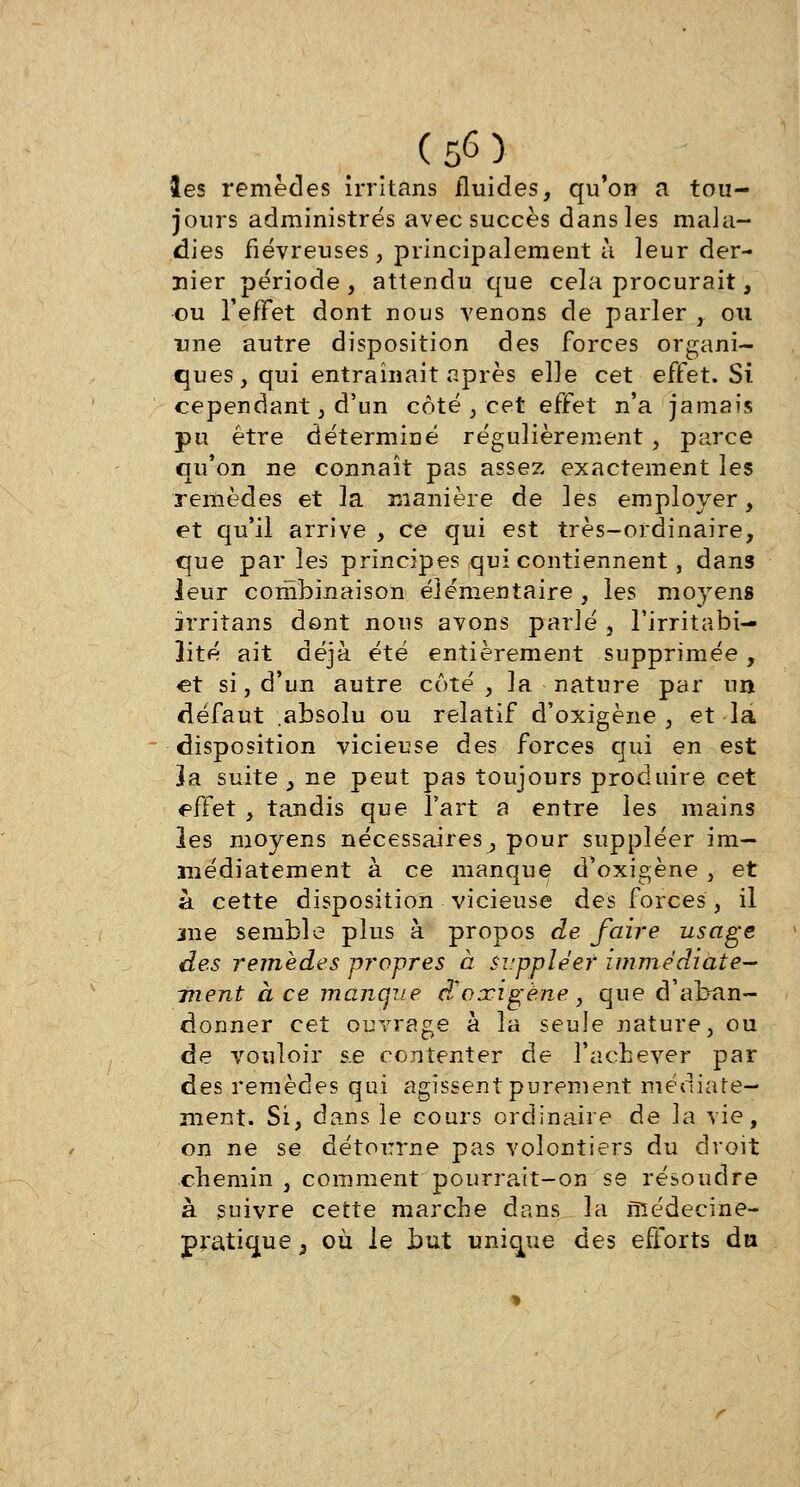 les remèdes irritons fluides, qu'on a tou- jours administrés avec succès dans les mala- dies fiévreuses, principalement à leur der- nier période, attendu que cela procurait, ou l'effet dont nous venons de parler , ou une autre disposition des forces organi- ques, qui entraînait après elle cet effet. Si cependant, d'un côté , cet effet n'a jamais pu être déterminé régulièrement , parce qu'on ne connaît pas assez exactement les remèdes et la manière de les employer, et qu'il arrive , ce qui est très-ordinaire, que parles principes qui contiennent, dans leur combinaison élémentaire , les moyens irritans dont nous avons parlé , l'irritabi- lité ait déjà été entièrement supprimée, et si, d'un autre côté, la nature par un défaut absolu ou relatif d'oxigène , et-la disposition vicieuse des forces qui en est ]a suite , ne peut pas toujours produire cet effet , tandis que l'art a entre les mains les moyens nécessaires^ pour suppléer im- médiatement à ce manque d'oxigène , et à cette disposition vicieuse des forces, il jne semble plus à propos de faire usage des remèdes propres à suppléer immédiate- ment à ce manque d'oxigène, que d'aban- donner cet ouvrage à la seule nature, ou de vouloir s.e contenter de l'achever par des remèdes qui agissent purement médiate— ment. Si, dans le cours ordinaire de la vie, on ne se détourne pas volontiers du droit chemin , comment pourrait-on se résoudre à suivre cette marche dans la niédecine- pratique } où le but unique des efforts du
