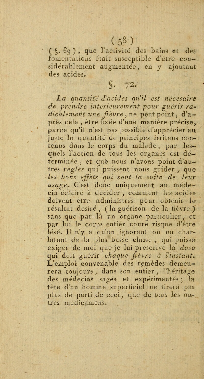 ' ( §. 6q ) , que l'activité des bains et des fomentations était susceptible d'être con- sidérablement augmentée, en y ajoutant des acides. S- 72. La quantité d'acides qu'il est nécesaire de prendre intérieurement pour guérir ra- dicalement une fièvre ,,ne peut point, d'a- près cela , être fixée d'une manière précise, parce qu'il n'est pas possible d'apprécier an juste la quantité de principes irritans- con- tenus dans le corps du malade, par les- quels l'action de tous les organes est dé- terminée ,. et que nous n'avons point d'au- tres règles qui puissent nous guider , que les bons effets qui sont la suite de leur usage. C'est donc uniquement au méde- cin éclairé à décider , comment les acides- doivent être administrés pour obtenir le résultat désiré , ( la guérison de la fièvre ) sans que par-là un organe particulier, et par lui le corps entier coure risque d'être lésé. Il n'y a qu'un ignorant ou un char- ' latant de la plus basse classe , qui puisse exiger de moi que je lui prescrive la dose qui doit guérir chaque fièvre à linstant* L'emploi convenable des remèdes demeu- rera toujours, dans son entier, l'héritage des médecins sages et expérimentés \ la tète d'un homme superficiel ne tirera pas plus dé parti de ceci; que de tous les au-..