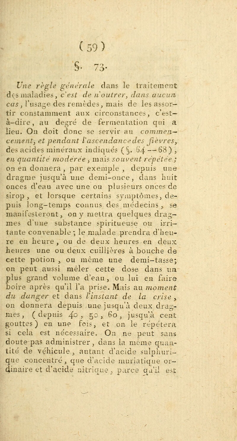 S- 73- Une règle générale clans le traitement des maladies, c'est de ji outrer, dans aucun cas , l'usage des remèdes, mais de les assor- tir constamment aux circonstances, c'est- à-dire, au degré de fermentation qui a lieu. On doit donc se servir au commen- cement, et pendant Vascendance des fièvres, des acides minéraux indiqués (^. 6'4 —68) , en quantité modérée , mais souvent répétée ; on en donnera , par exemple , depuis une dragme jusqu'à une demi-once, dans huit onces d'eau avec une ou plusieurs onces de sirop, et lorsque certains symptômes, de- puis long-temps connus des médecins ,, se manifesteront, on y mettra quelques drag- mes d'une substance spiritueuse ou irri- tante convenable ; le malade prendra d'heu- re en heure, ou de deux heures en deux heures une ou deux cuillières à bouche de cette potion ,. ou même une demi-tasse; on peut aussi mêler cette dose dans un plus grand volume d'eau, ou lui en faire boire après qu'il Ta prise. Mais au moment du danger et dans Vinstant de la crise > on donnera depuis une jusqu'à deux drag- riies , (depuis 4° >■ B° j- ^° * jusqu'à cent gouttes) en une fois, et on le répétera si cela est nécessaire. On ne peut sans doute-pas administrer, dans la même quan- tité de véhicule , autant d'acide sulphuri- que concentré, que d'acide muriatique or- dinaire et d'acide ukrione'. parce qu'il est