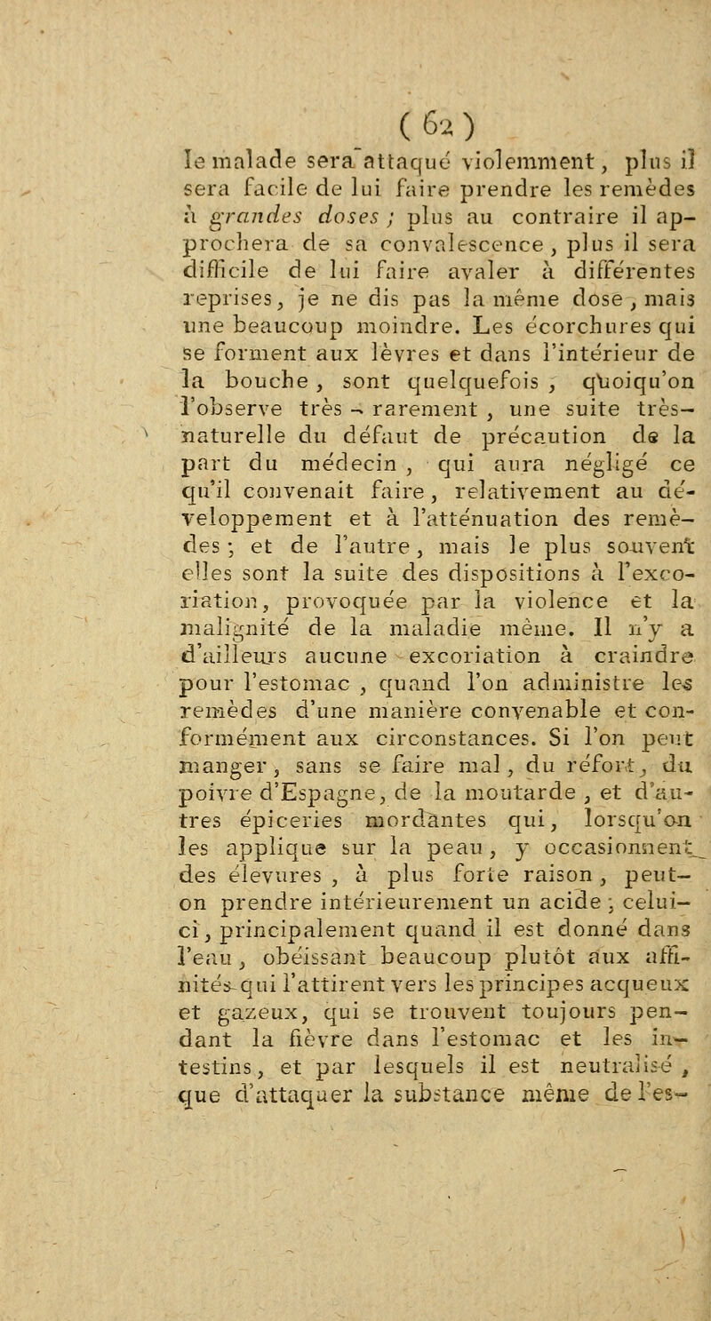 C 6a) le malade sera attaqué violemment, plus il sera facile de lui faire prendre les remèdes à grandes doses ; plus au contraire il ap- prochera de sa convalescence, plus il sera difficile de lui faire avaler à différentes reprises, je ne dis pas la même dose , mais une beaucoup moindre. Les écorchures qui se forment aux lèvres et dans l'intérieur de la bouche, sont quelquefois , quoiqu'on l'observe très - rarement , une suite très- naturelle du défaut de précaution de la part du médecin , qui aura négligé ce qu'il convenait faire, relativement au dé- veloppement et à l'atténuation des remè- des ; et de l'autre, mais le plus souvent elles sont la suite des dispositions à l'exco- riation, provoquée par la violence et la malignité de la maladie même. Il n'y a d'ailleurs aucune excoriation à craindre pour l'estomac , quand l'on administre les remèdes d'une manière convenable et con- formément aux circonstances. Si l'on peut manger, sans se faire mal, du réfort, du poivre d'Espagne, de la moutarde , et d'au- tres épiceries mordantes qui, lorsqu'on les applique sur la peau , y occasionnent^ des élevures , à plus forte raison , peut- on prendre intérieurement un acide ; celui- ci, principalement quand il est donné dans l'eau , obéissant beaucoup plutôt aux affi- nités-qui l'attirent vers les principes acqueux et gazeux, qui se trouvent toujours pen- dant la fièvre dans l'estomac et les in- testins, et par lesquels il est neutralisé, que d'attaquer la substance même de l'es-
